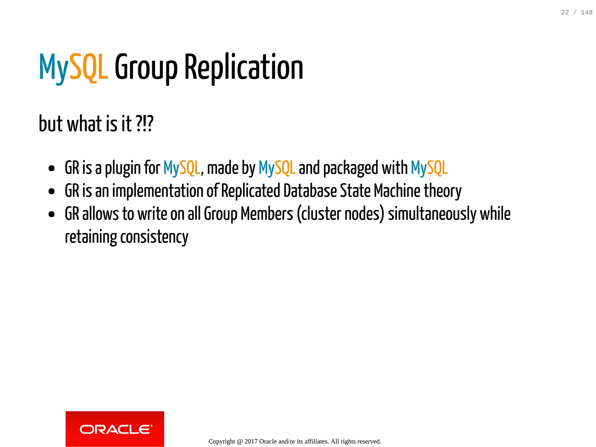 MySQL Group Replication
but what is it ?!?
GR is a plugin for MySQL, made by MySQL and packaged with MySQL
GR is an implementation of Replicated Database State Machine theory
GR allows to write on all Group Members (cluster nodes) simultaneously while
retaining consistency
Copyright @ 2017 Oracle and/or its affiliates. All rights reserved.
22 / 148
 