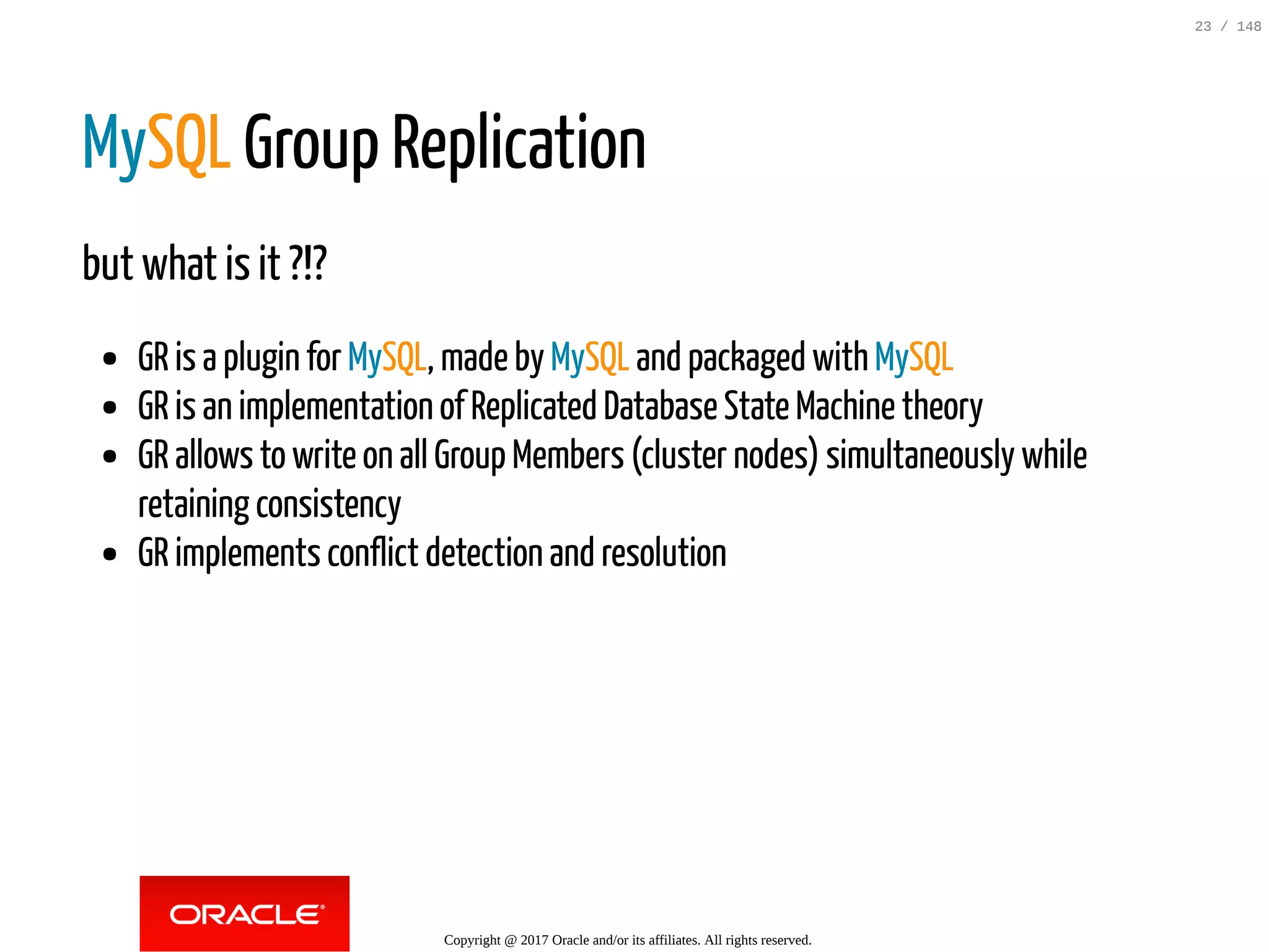 MySQL Group Replication
but what is it ?!?
GR is a plugin for MySQL, made by MySQL and packaged with MySQL
GR is an implementation of Replicated Database State Machine theory
GR allows to write on all Group Members (cluster nodes) simultaneously while
retaining consistency
GR implements conflict detection and resolution
Copyright @ 2017 Oracle and/or its affiliates. All rights reserved.
23 / 148
 