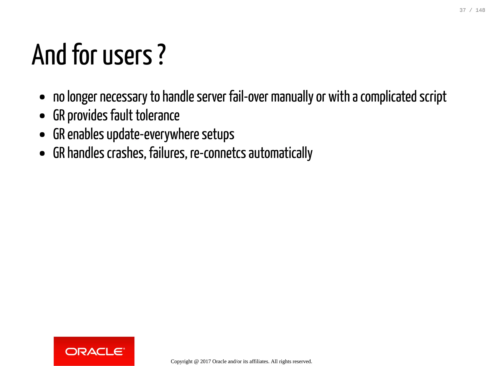 And for users ?
no longer necessary to handle server fail-over manually or with a complicated script
GR provides fault tolerance
GR enables update-everywhere setups
GR handles crashes, failures, re-connetcs automatically
Copyright @ 2017 Oracle and/or its affiliates. All rights reserved.
37 / 148
 