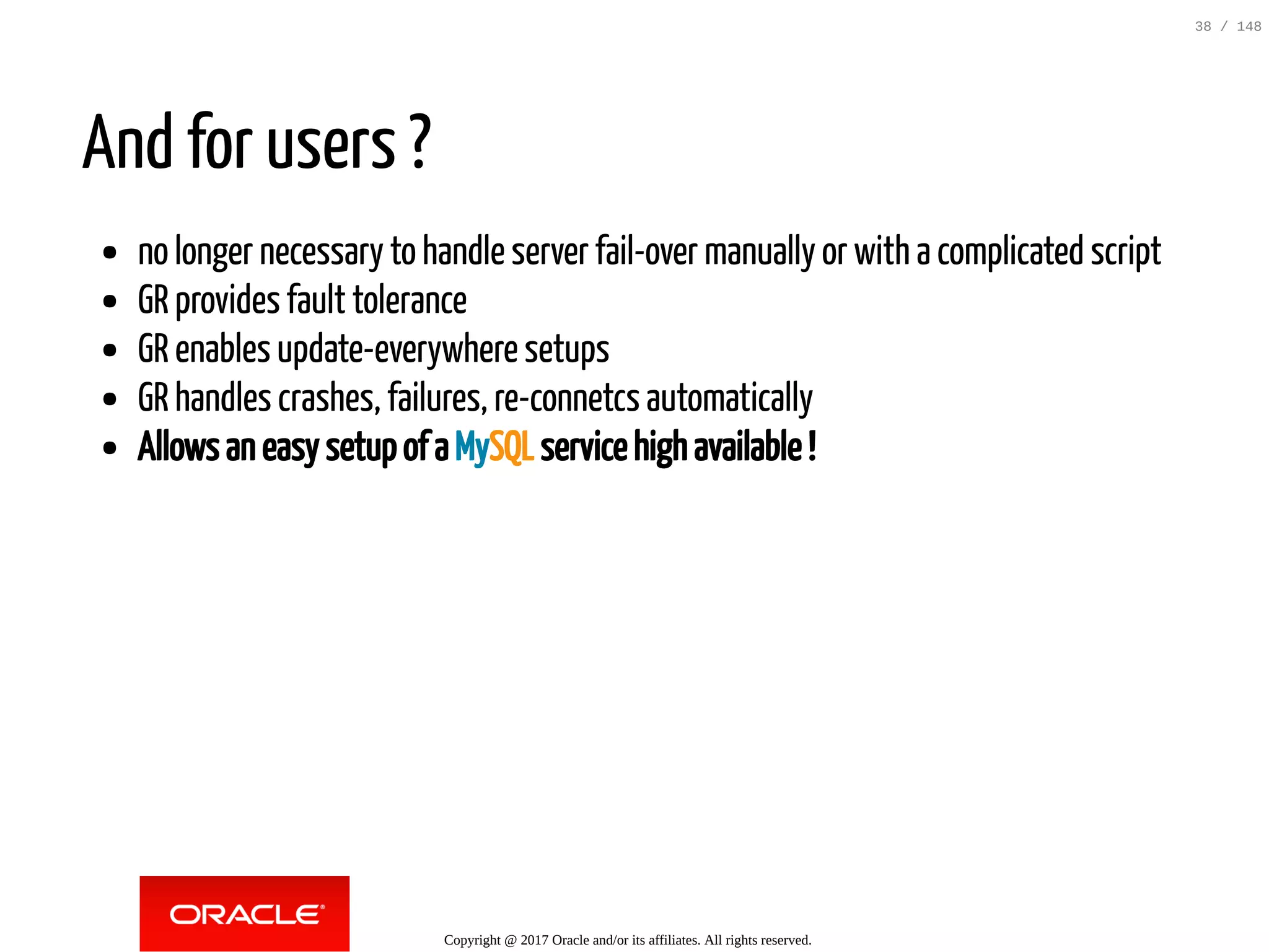 And for users ?
no longer necessary to handle server fail-over manually or with a complicated script
GR provides fault tolerance
GR enables update-everywhere setups
GR handles crashes, failures, re-connetcs automatically
Allows an easy setup of a MySQL service high available !
Copyright @ 2017 Oracle and/or its affiliates. All rights reserved.
38 / 148
 