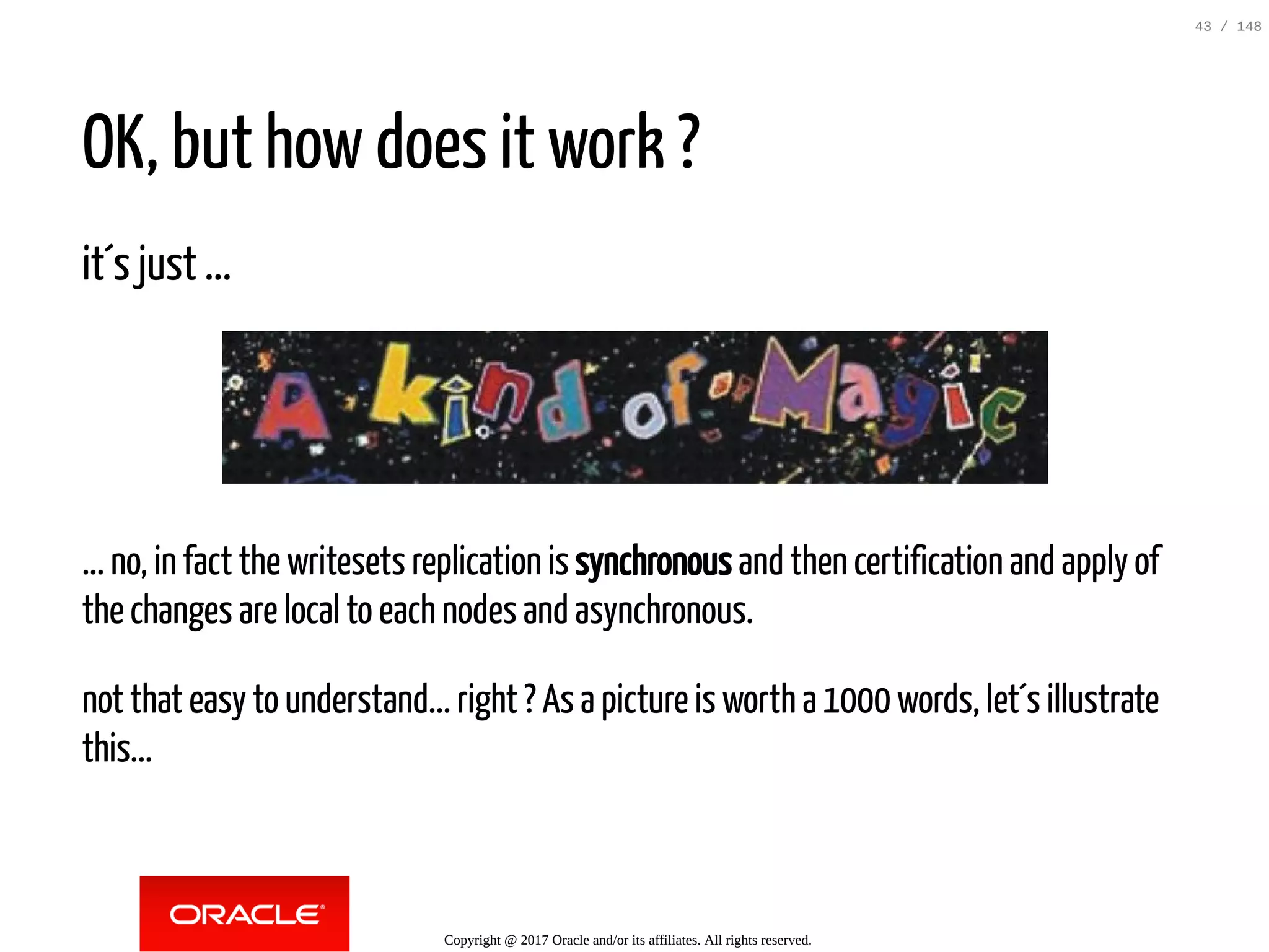 OK, but how does it work ?
it´s just ...
... no, in fact the writesets replication is synchronous and then certification and apply of
the changes are local to each nodes and asynchronous.
not that easy to understand... right ? As a picture is worth a 1000 words, let´s illustrate
this...
Copyright @ 2017 Oracle and/or its affiliates. All rights reserved.
43 / 148
 