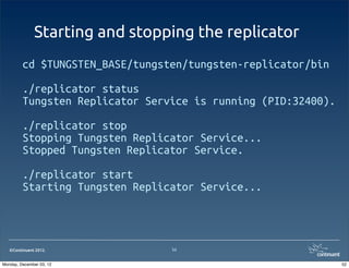Starting and stopping the replicator
         cd $TUNGSTEN_BASE/tungsten/tungsten-replicator/bin

         ./replicator status
         Tungsten Replicator Service is running (PID:32400).

         ./replicator stop
         Stopping Tungsten Replicator Service...
         Stopped Tungsten Replicator Service.

         ./replicator start
         Starting Tungsten Replicator Service...



   ©Continuent 2012.             52


Monday, December 03, 12                                        52
 