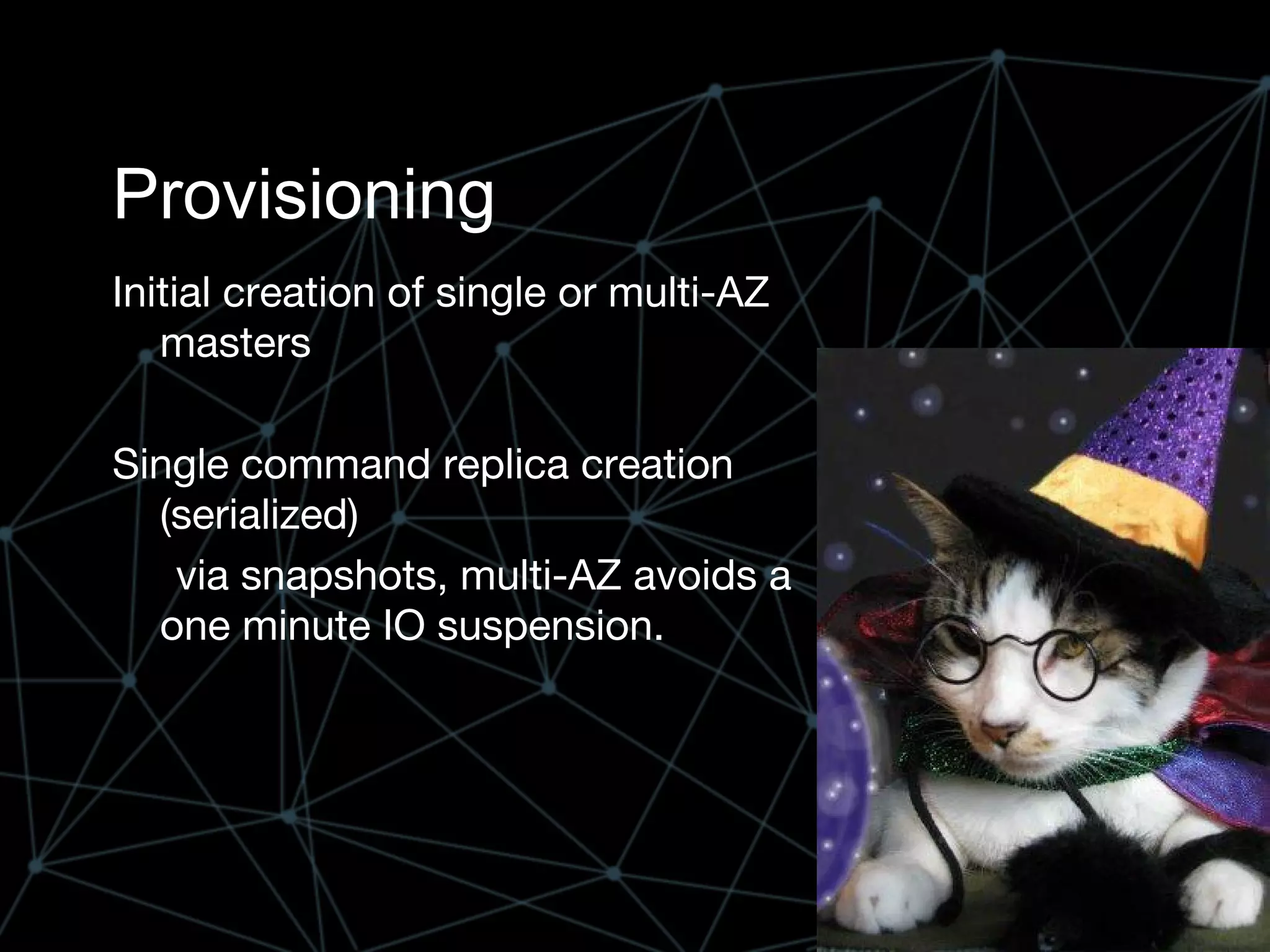 Provisioning
Initial creation of single or multi-AZ
masters
Single command replica creation
(serialized)
via snapshots, multi-AZ avoids a
one minute IO suspension.
 