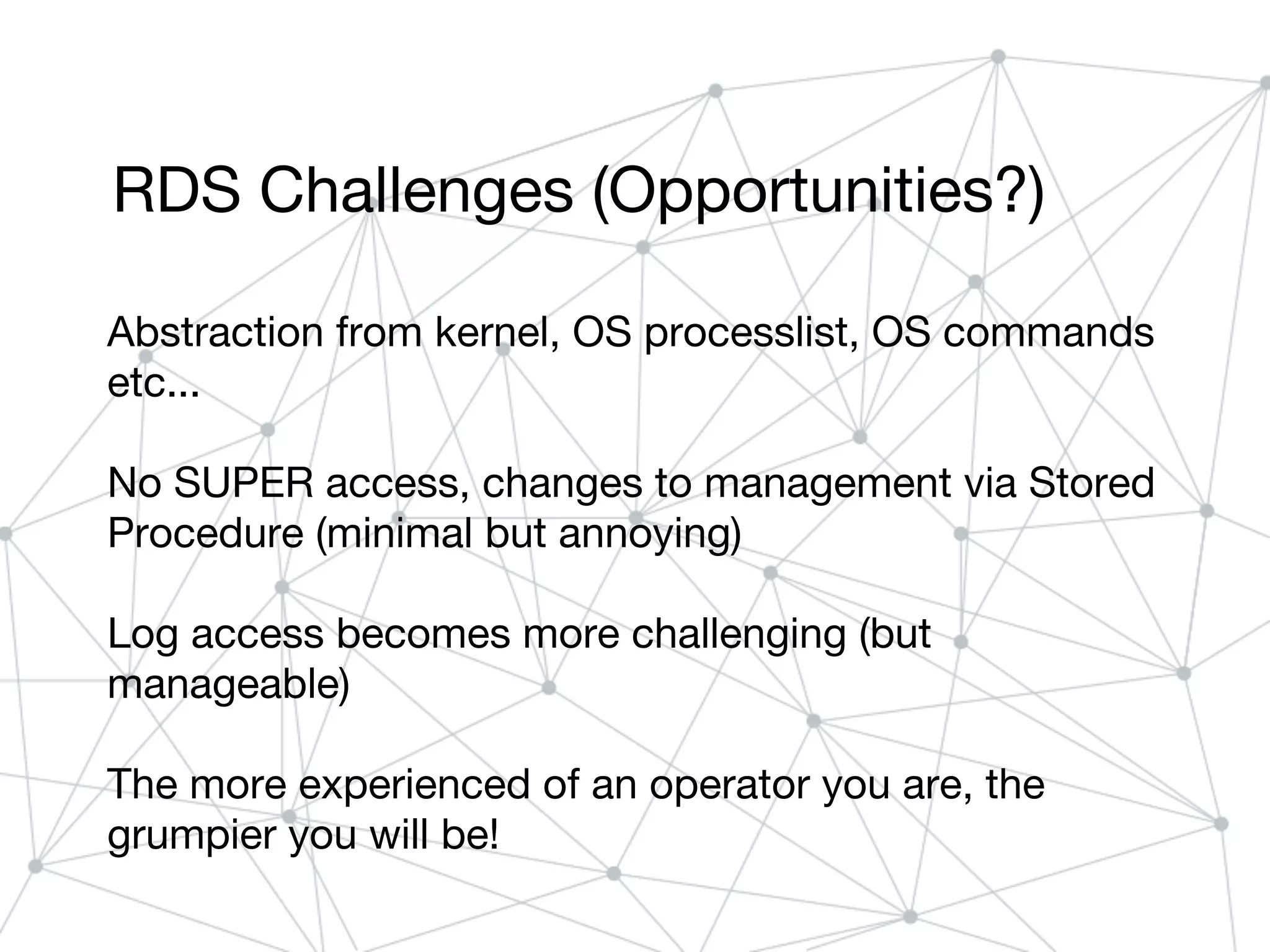 RDS Challenges (Opportunities?)
Abstraction from kernel, OS processlist, OS commands
etc...
No SUPER access, changes to management via Stored
Procedure (minimal but annoying)
Log access becomes more challenging (but
manageable)
The more experienced of an operator you are, the
grumpier you will be!
 