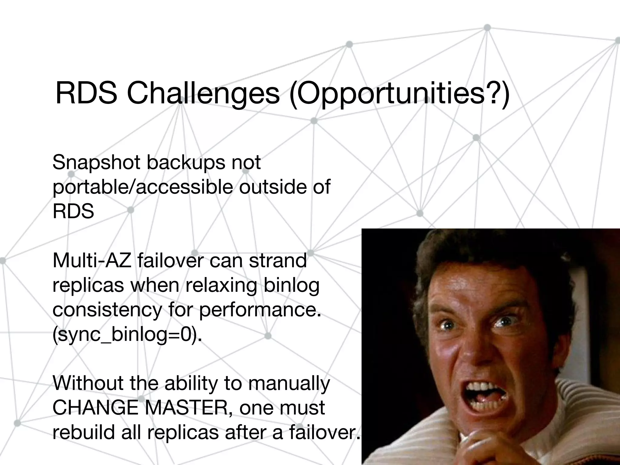 RDS Challenges (Opportunities?)
Snapshot backups not
portable/accessible outside of
RDS
Multi-AZ failover can strand
replicas when relaxing binlog
consistency for performance.
(sync_binlog=0).
Without the ability to manually
CHANGE MASTER, one must
rebuild all replicas after a failover.
 