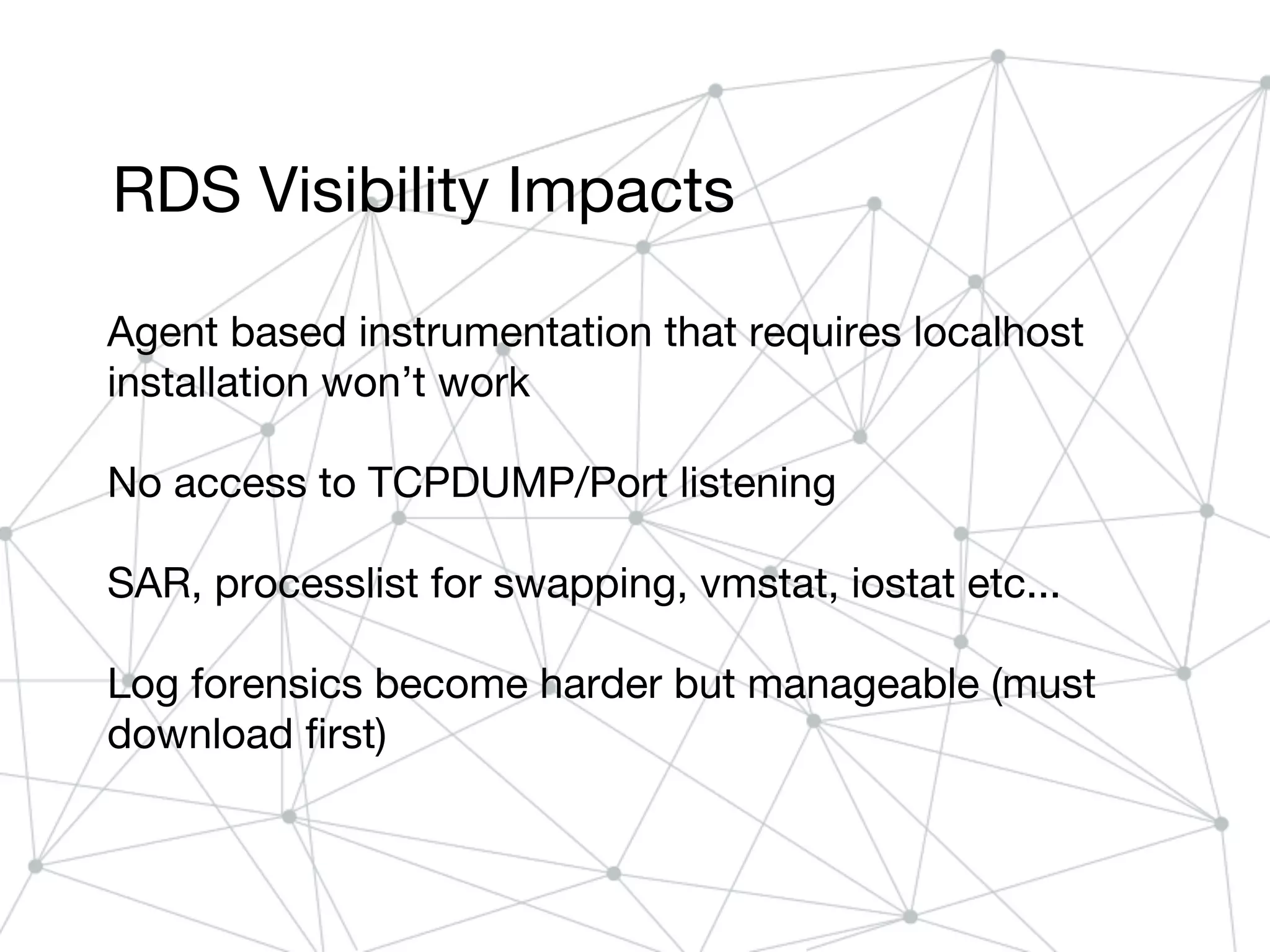 RDS Visibility Impacts
Agent based instrumentation that requires localhost
installation won’t work
No access to TCPDUMP/Port listening
SAR, processlist for swapping, vmstat, iostat etc...
Log forensics become harder but manageable (must
download first)
 
