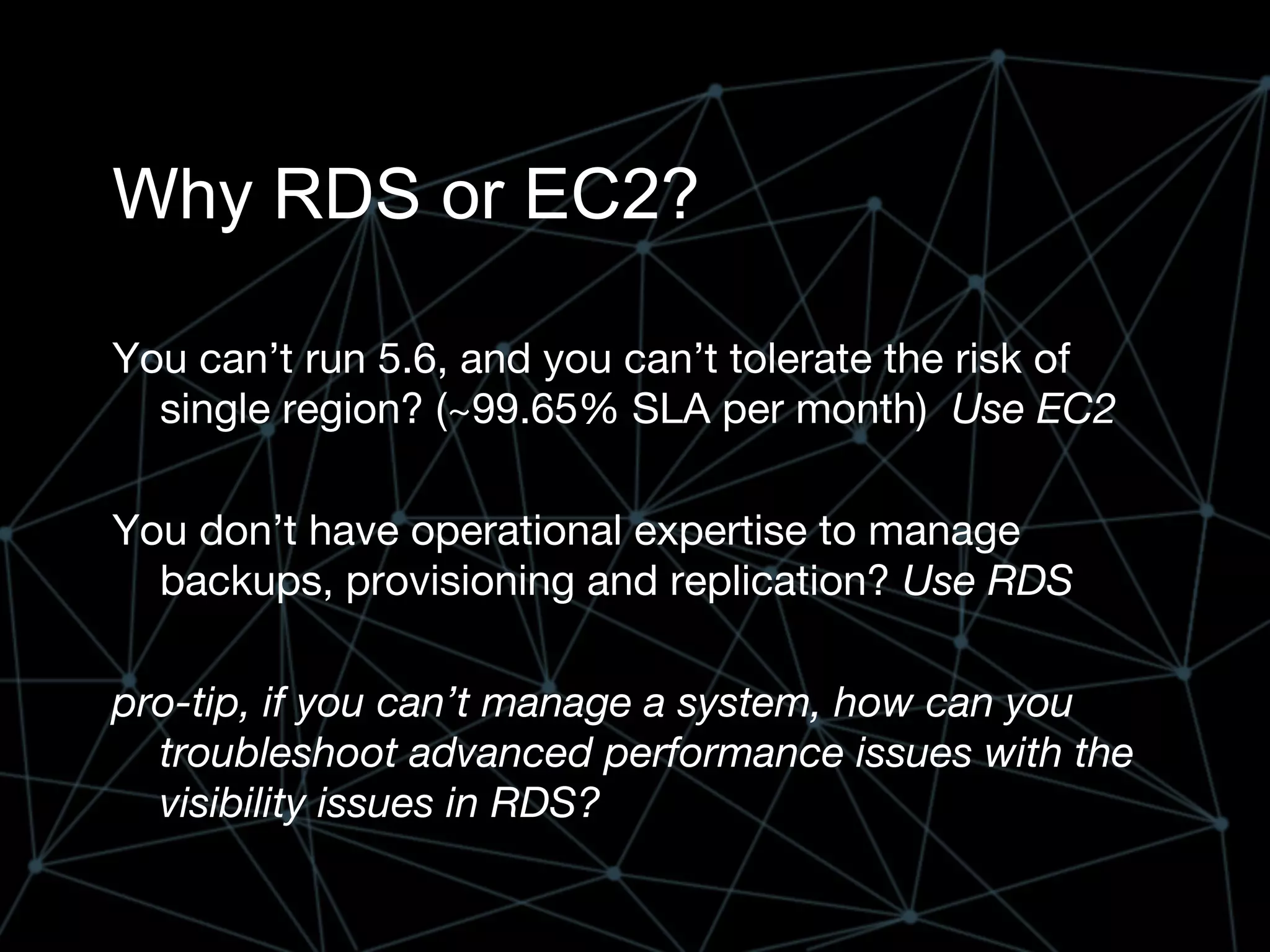Why RDS or EC2?
You can’t run 5.6, and you can’t tolerate the risk of
single region? (~99.65% SLA per month) Use EC2
You don’t have operational expertise to manage
backups, provisioning and replication? Use RDS
pro-tip, if you can’t manage a system, how can you
troubleshoot advanced performance issues with the
visibility issues in RDS?
 