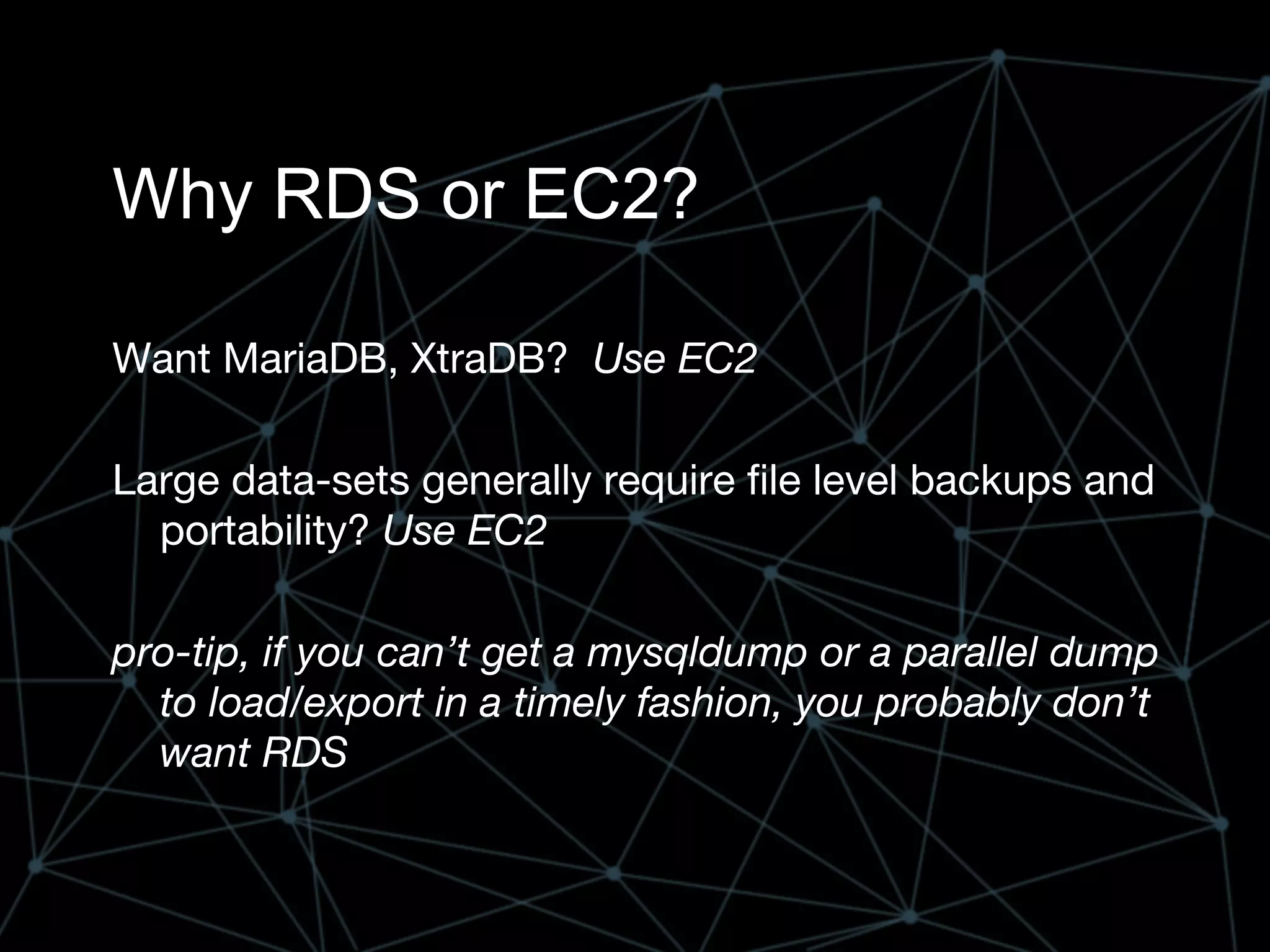 Why RDS or EC2?
Want MariaDB, XtraDB? Use EC2
Large data-sets generally require file level backups and
portability? Use EC2
pro-tip, if you can’t get a mysqldump or a parallel dump
to load/export in a timely fashion, you probably don’t
want RDS
 