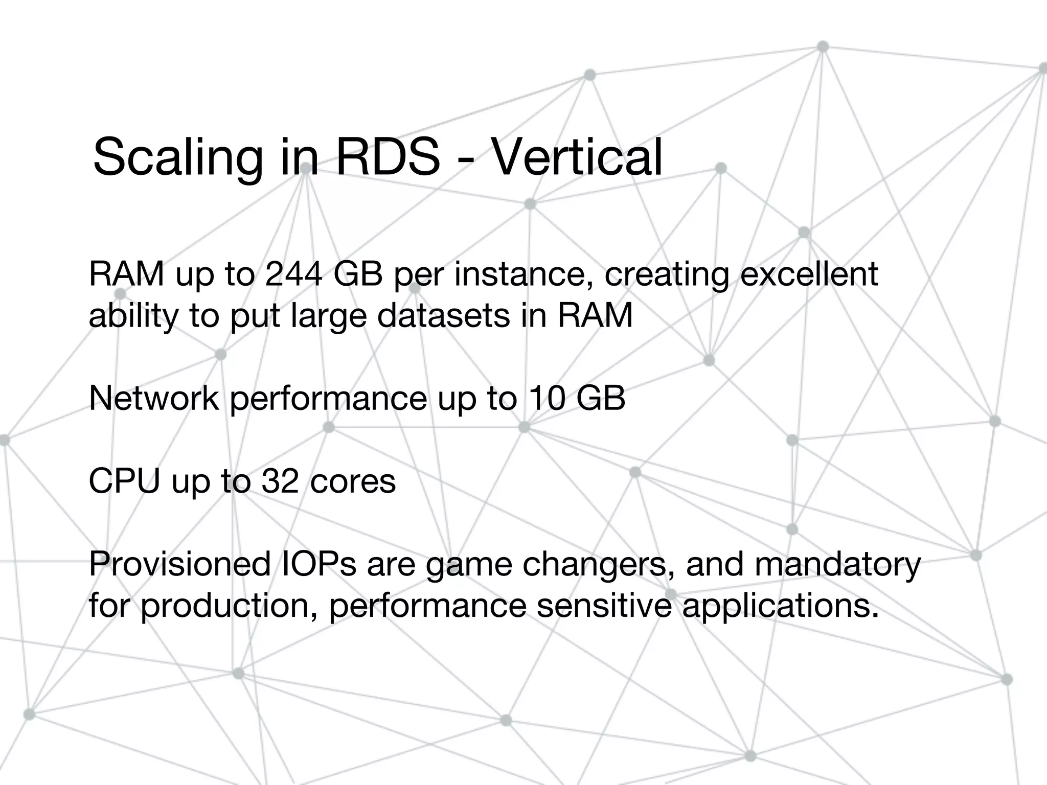 Scaling in RDS - Vertical
RAM up to 244 GB per instance, creating excellent
ability to put large datasets in RAM
Network performance up to 10 GB
CPU up to 32 cores
Provisioned IOPs are game changers, and mandatory
for production, performance sensitive applications.
 