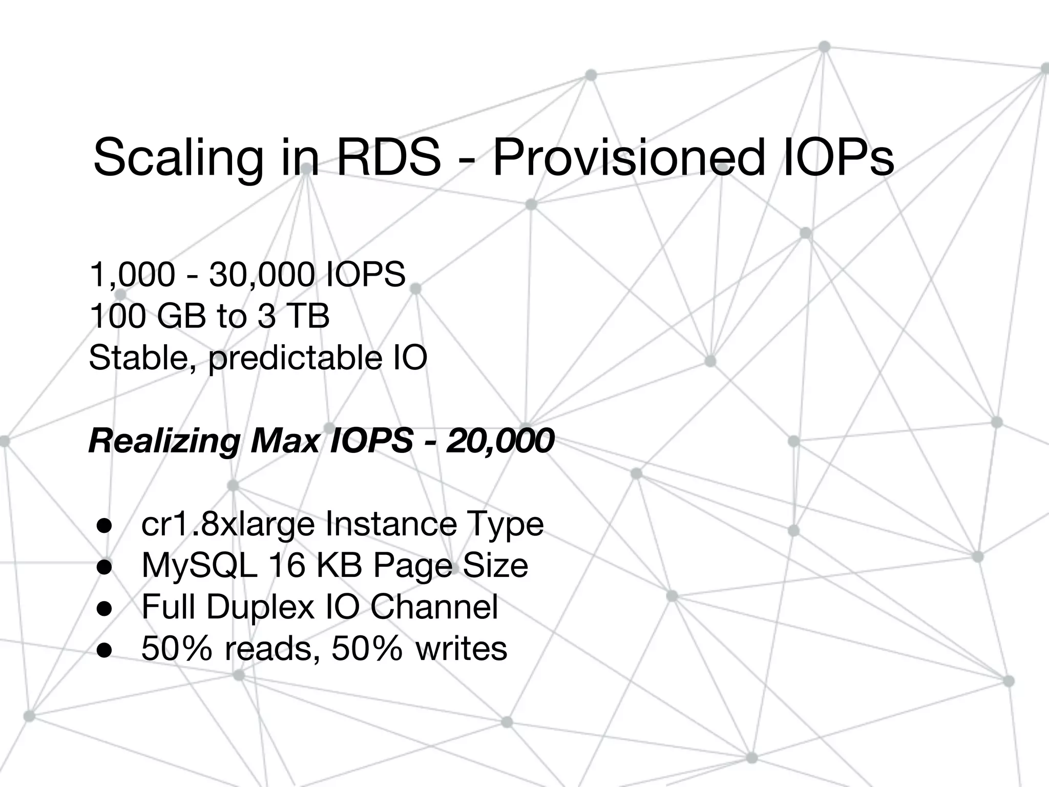 Scaling in RDS - Provisioned IOPs
1,000 - 30,000 IOPS
100 GB to 3 TB
Stable, predictable IO
Realizing Max IOPS - 20,000
● cr1.8xlarge Instance Type
● MySQL 16 KB Page Size
● Full Duplex IO Channel
● 50% reads, 50% writes
 