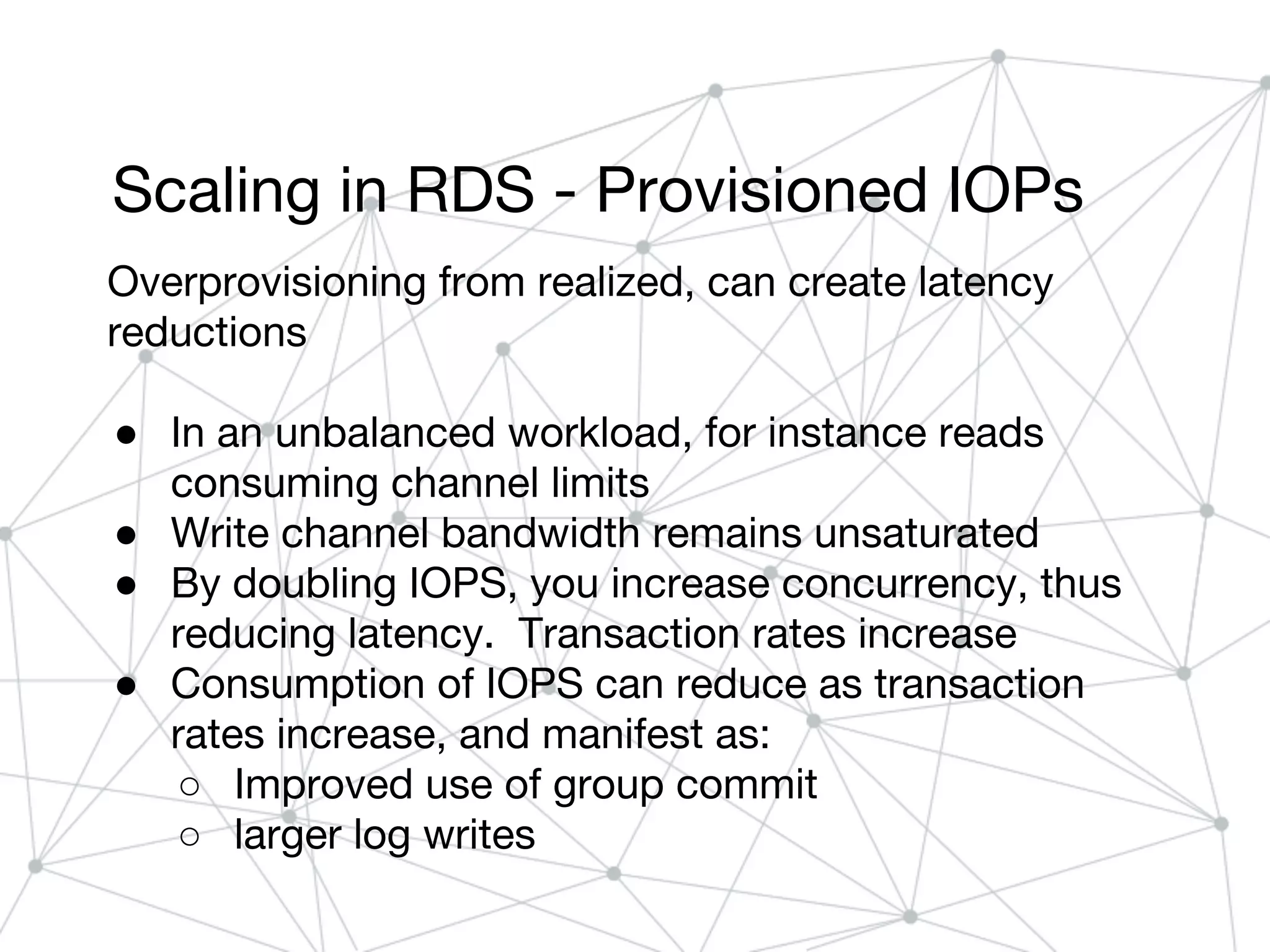Scaling in RDS - Provisioned IOPs
Overprovisioning from realized, can create latency
reductions
● In an unbalanced workload, for instance reads
consuming channel limits
● Write channel bandwidth remains unsaturated
● By doubling IOPS, you increase concurrency, thus
reducing latency. Transaction rates increase
● Consumption of IOPS can reduce as transaction
rates increase, and manifest as:
○ Improved use of group commit
○ larger log writes
 