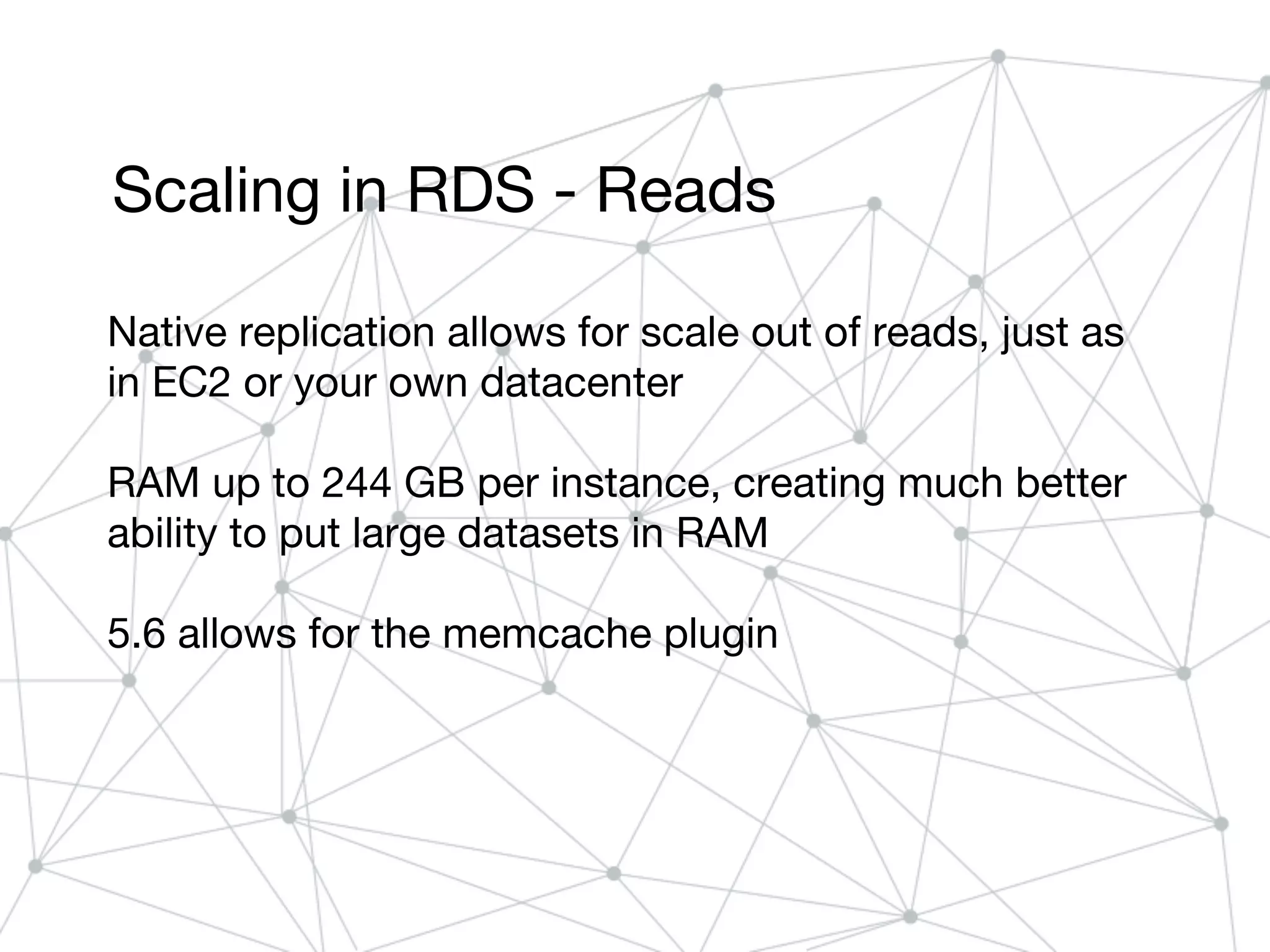 Scaling in RDS - Reads
Native replication allows for scale out of reads, just as
in EC2 or your own datacenter
RAM up to 244 GB per instance, creating much better
ability to put large datasets in RAM
5.6 allows for the memcache plugin
 