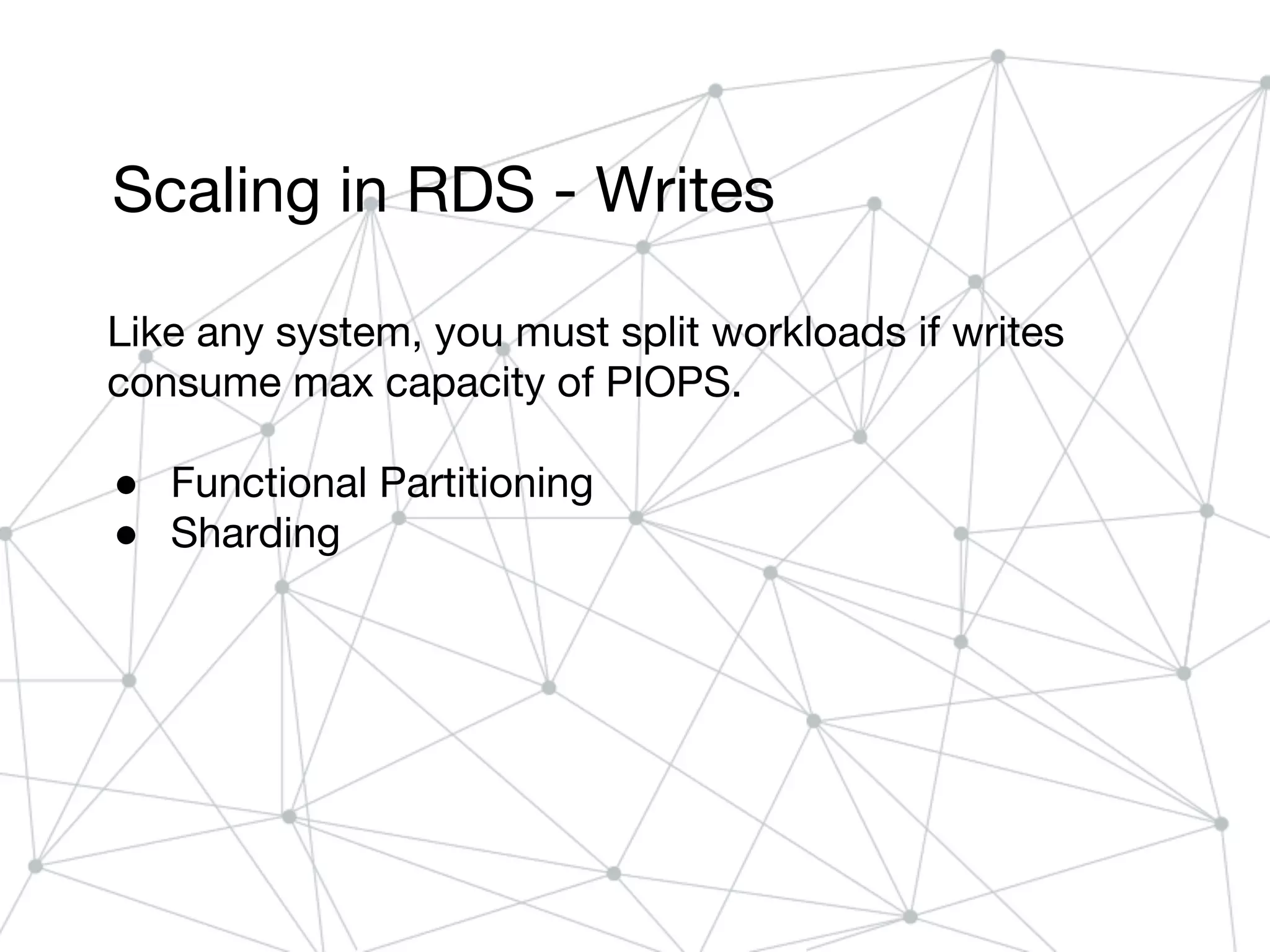 Scaling in RDS - Writes
Like any system, you must split workloads if writes
consume max capacity of PIOPS.
● Functional Partitioning
● Sharding
 