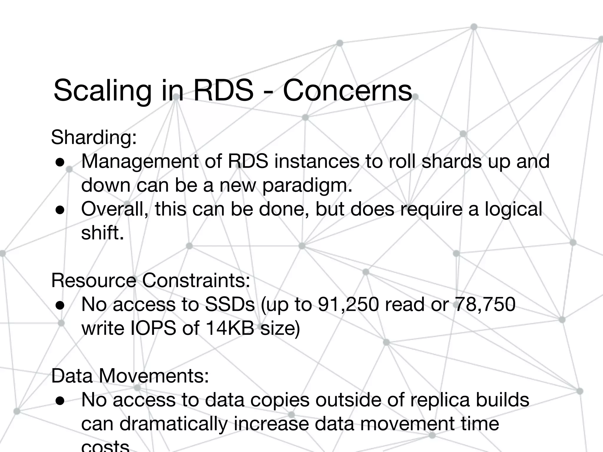 Scaling in RDS - Concerns
Sharding:
● Management of RDS instances to roll shards up and
down can be a new paradigm.
● Overall, this can be done, but does require a logical
shift.
Resource Constraints:
● No access to SSDs (up to 91,250 read or 78,750
write IOPS of 14KB size)
Data Movements:
● No access to data copies outside of replica builds
can dramatically increase data movement time
 
