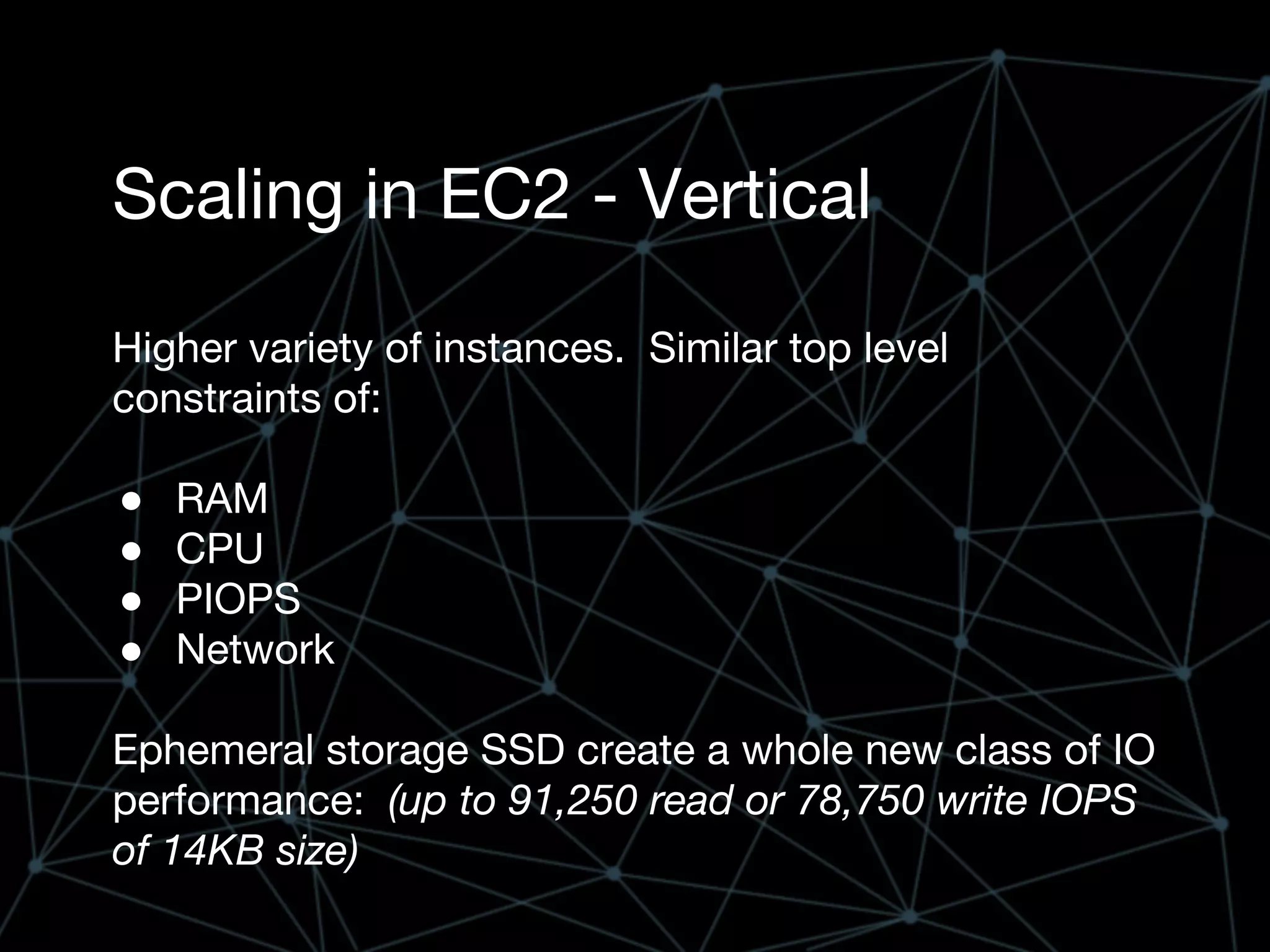 Scaling in EC2 - Vertical
Higher variety of instances. Similar top level
constraints of:
● RAM
● CPU
● PIOPS
● Network
Ephemeral storage SSD create a whole new class of IO
performance: (up to 91,250 read or 78,750 write IOPS
of 14KB size)
 
