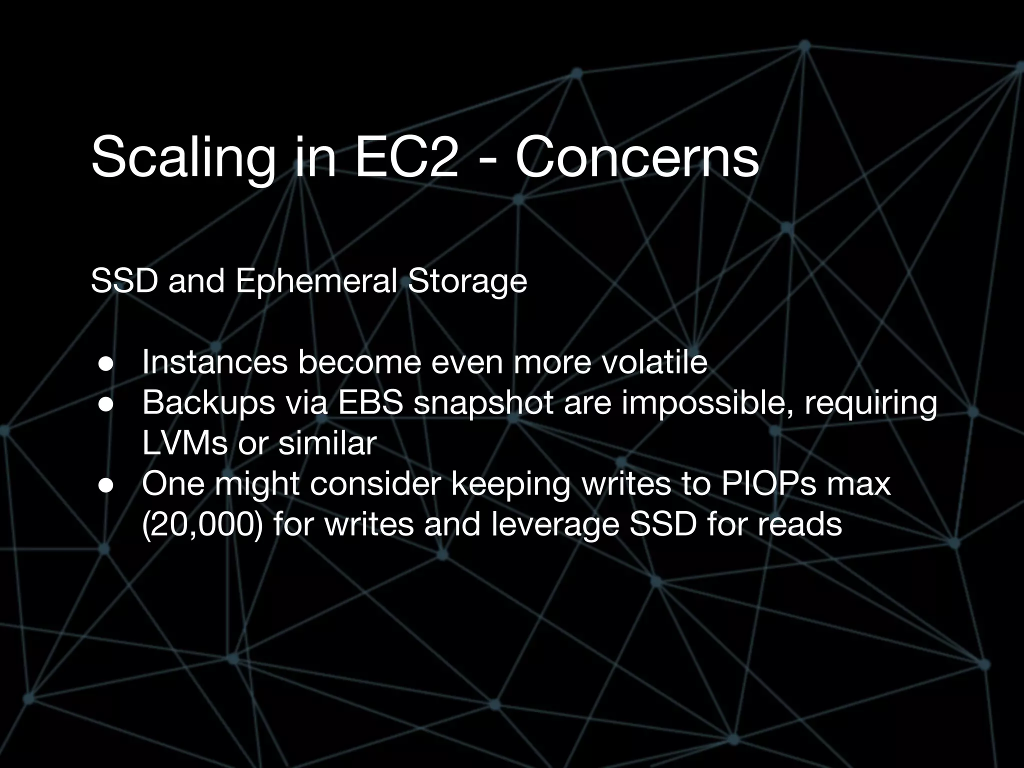 Scaling in EC2 - Concerns
SSD and Ephemeral Storage
● Instances become even more volatile
● Backups via EBS snapshot are impossible, requiring
LVMs or similar
● One might consider keeping writes to PIOPs max
(20,000) for writes and leverage SSD for reads
 