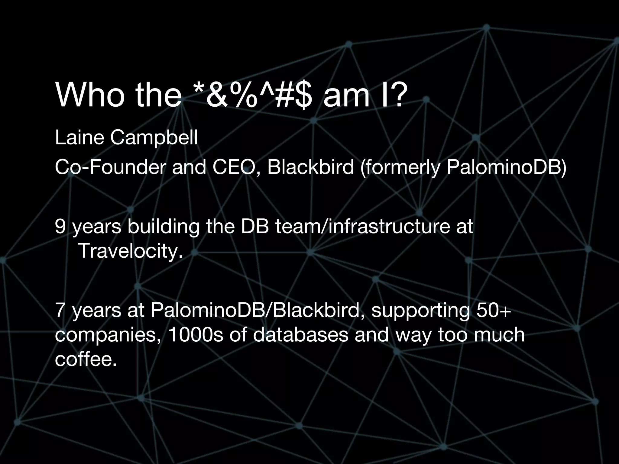 Who the *&%^#$ am I?
Laine Campbell
Co-Founder and CEO, Blackbird (formerly PalominoDB)
9 years building the DB team/infrastructure at
Travelocity.
7 years at PalominoDB/Blackbird, supporting 50+
companies, 1000s of databases and way too much
coffee.
 
