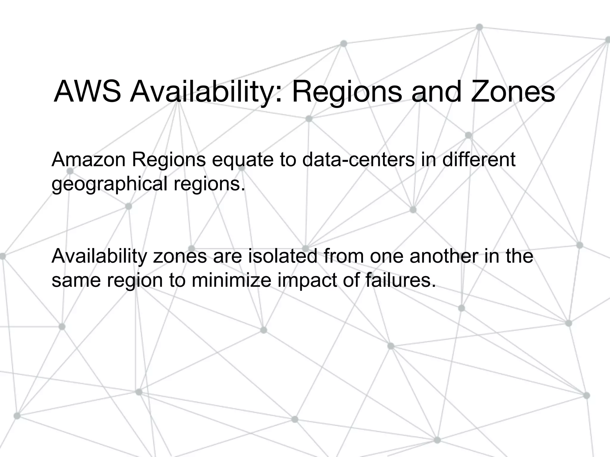 AWS Availability: Regions and Zones
Amazon Regions equate to data-centers in different
geographical regions.
Availability zones are isolated from one another in the
same region to minimize impact of failures.
 