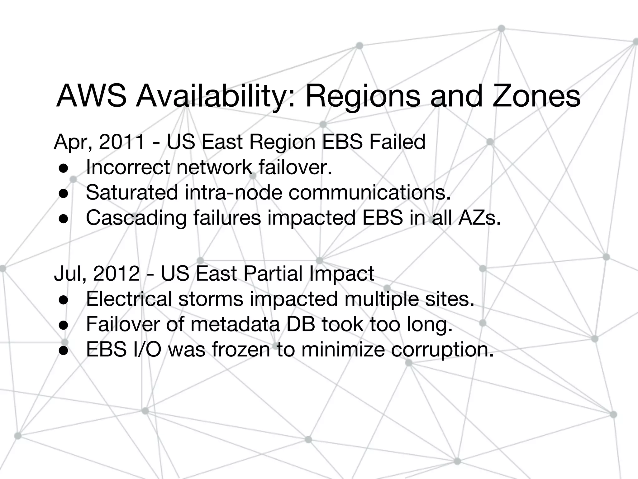 AWS Availability: Regions and Zones
Apr, 2011 - US East Region EBS Failed
● Incorrect network failover.
● Saturated intra-node communications.
● Cascading failures impacted EBS in all AZs.
Jul, 2012 - US East Partial Impact
● Electrical storms impacted multiple sites.
● Failover of metadata DB took too long.
● EBS I/O was frozen to minimize corruption.
 