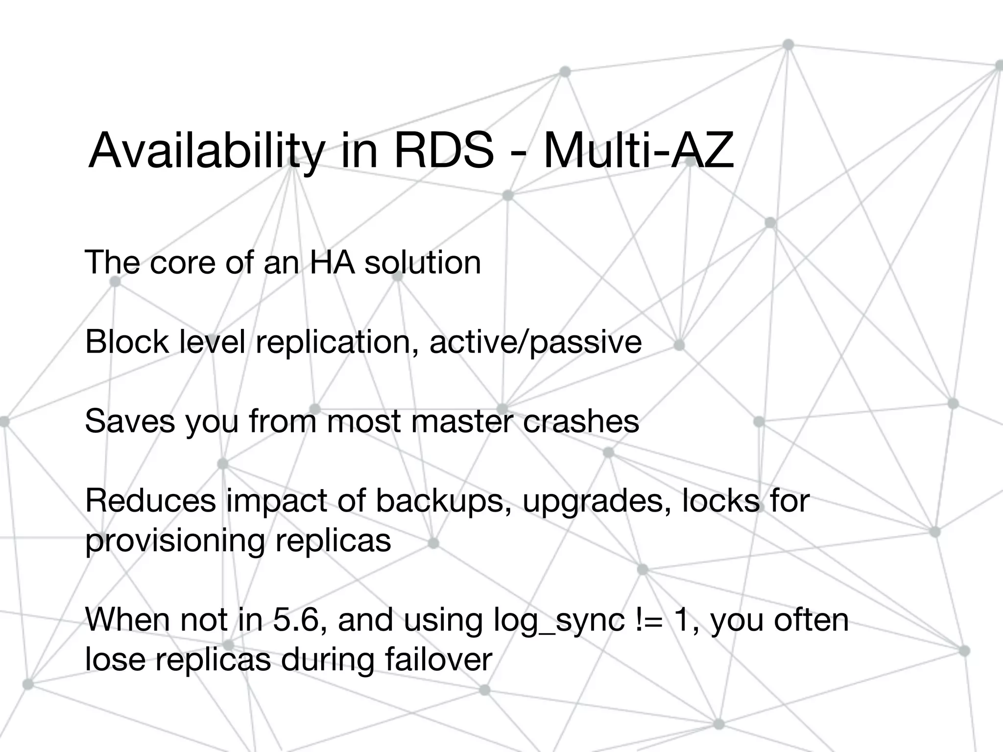 Availability in RDS - Multi-AZ
The core of an HA solution
Block level replication, active/passive
Saves you from most master crashes
Reduces impact of backups, upgrades, locks for
provisioning replicas
When not in 5.6, and using log_sync != 1, you often
lose replicas during failover
 