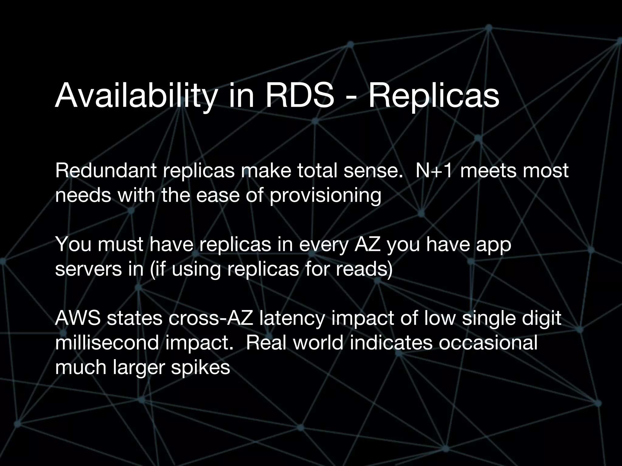 Availability in RDS - Replicas
Redundant replicas make total sense. N+1 meets most
needs with the ease of provisioning
You must have replicas in every AZ you have app
servers in (if using replicas for reads)
AWS states cross-AZ latency impact of low single digit
millisecond impact. Real world indicates occasional
much larger spikes
 