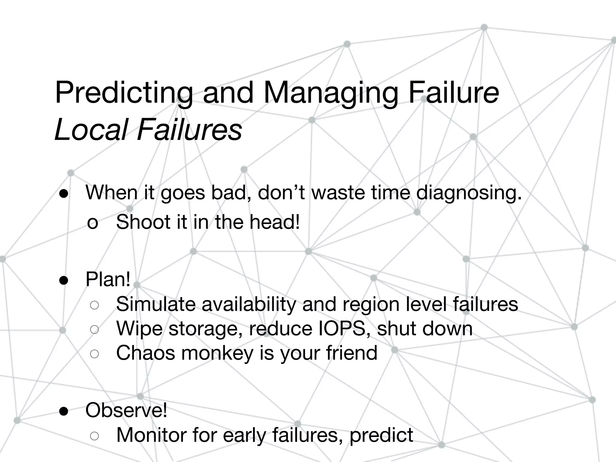 Predicting and Managing Failure
Local Failures
● When it goes bad, don’t waste time diagnosing.
o Shoot it in the head!
● Plan!
○ Simulate availability and region level failures
○ Wipe storage, reduce IOPS, shut down
○ Chaos monkey is your friend
● Observe!
○ Monitor for early failures, predict
 