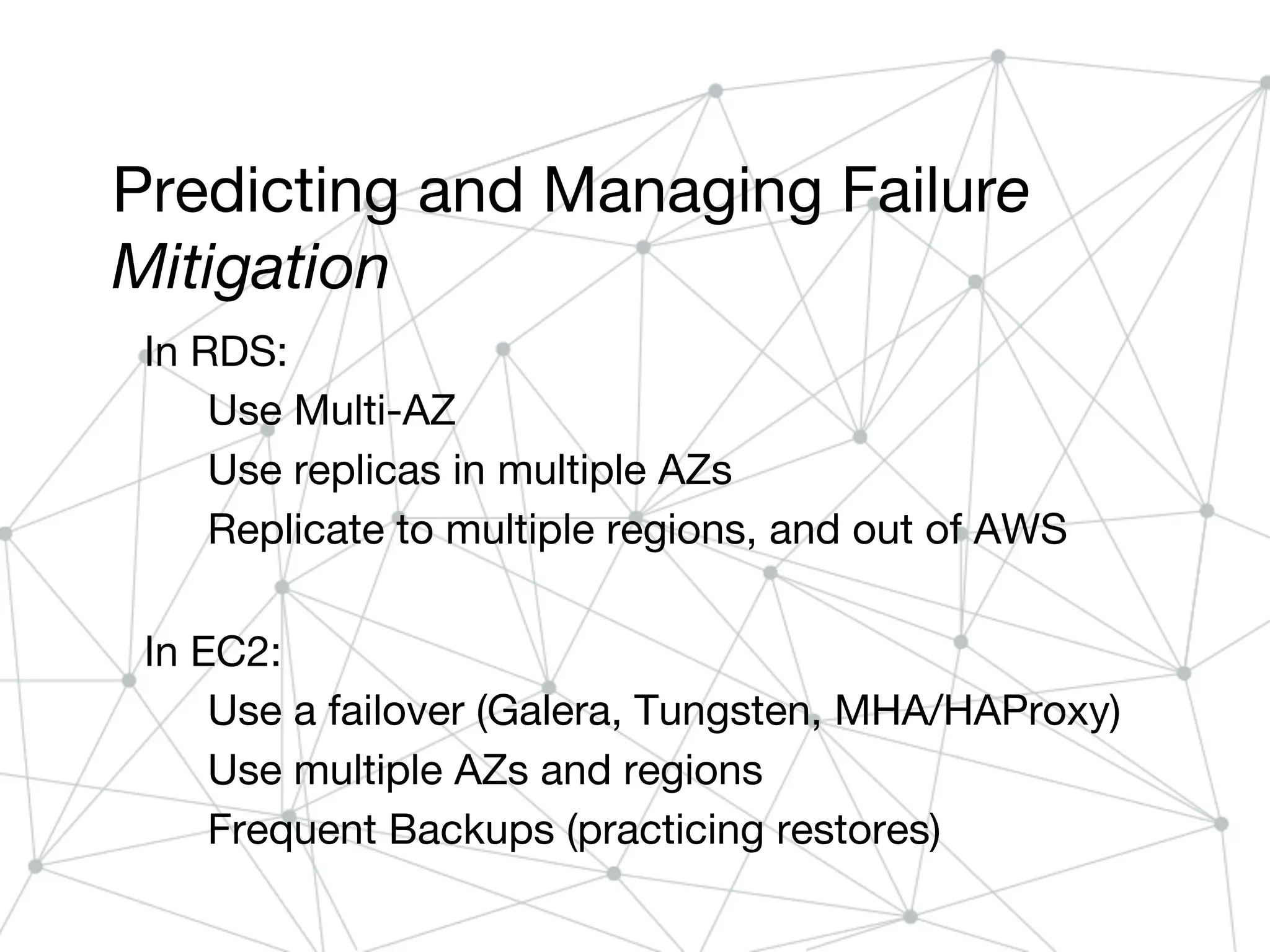 Predicting and Managing Failure
Mitigation
In RDS:
Use Multi-AZ
Use replicas in multiple AZs
Replicate to multiple regions, and out of AWS
In EC2:
Use a failover (Galera, Tungsten, MHA/HAProxy)
Use multiple AZs and regions
Frequent Backups (practicing restores)
 