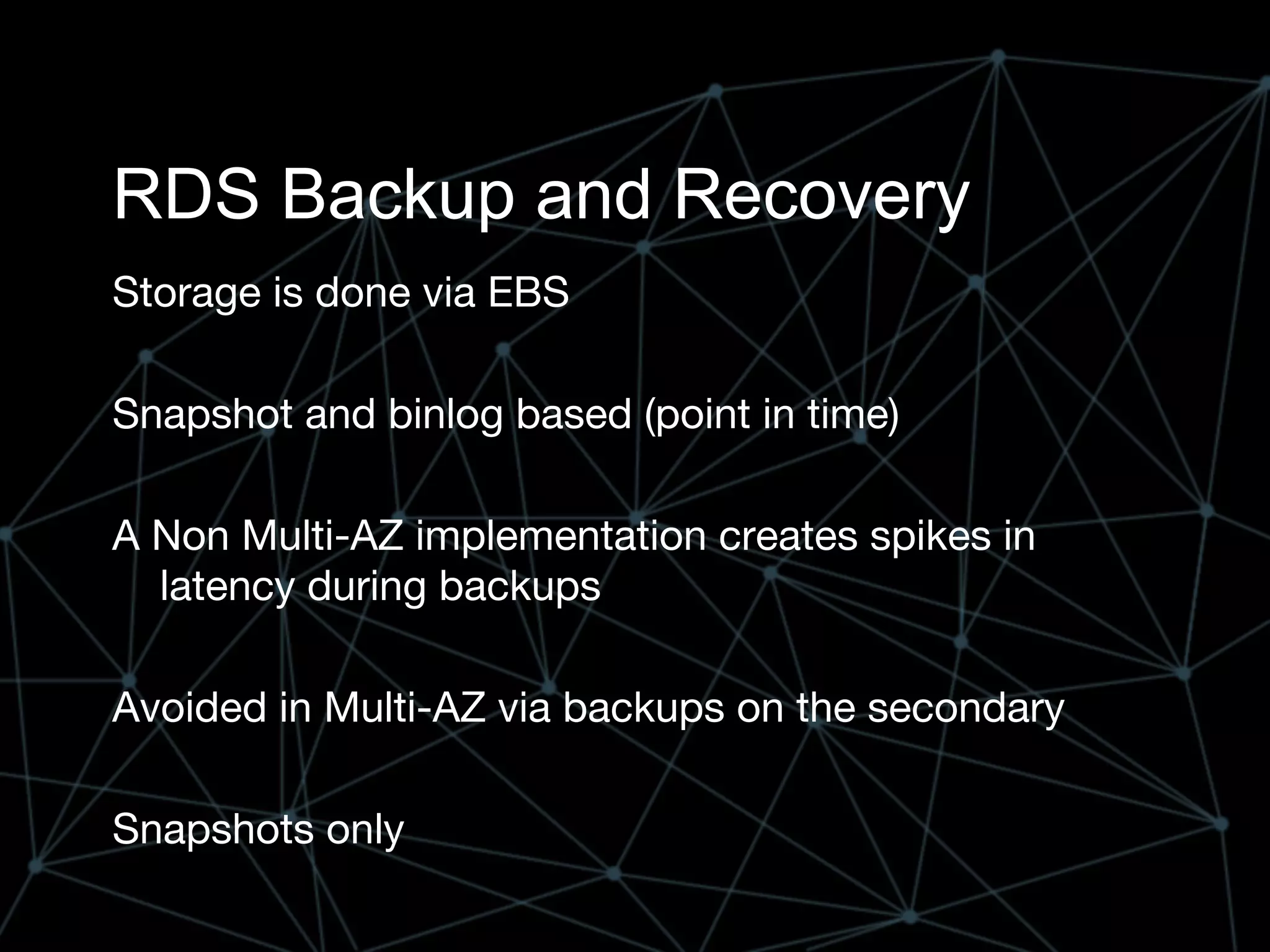 RDS Backup and Recovery
Storage is done via EBS
Snapshot and binlog based (point in time)
A Non Multi-AZ implementation creates spikes in
latency during backups
Avoided in Multi-AZ via backups on the secondary
Snapshots only
 