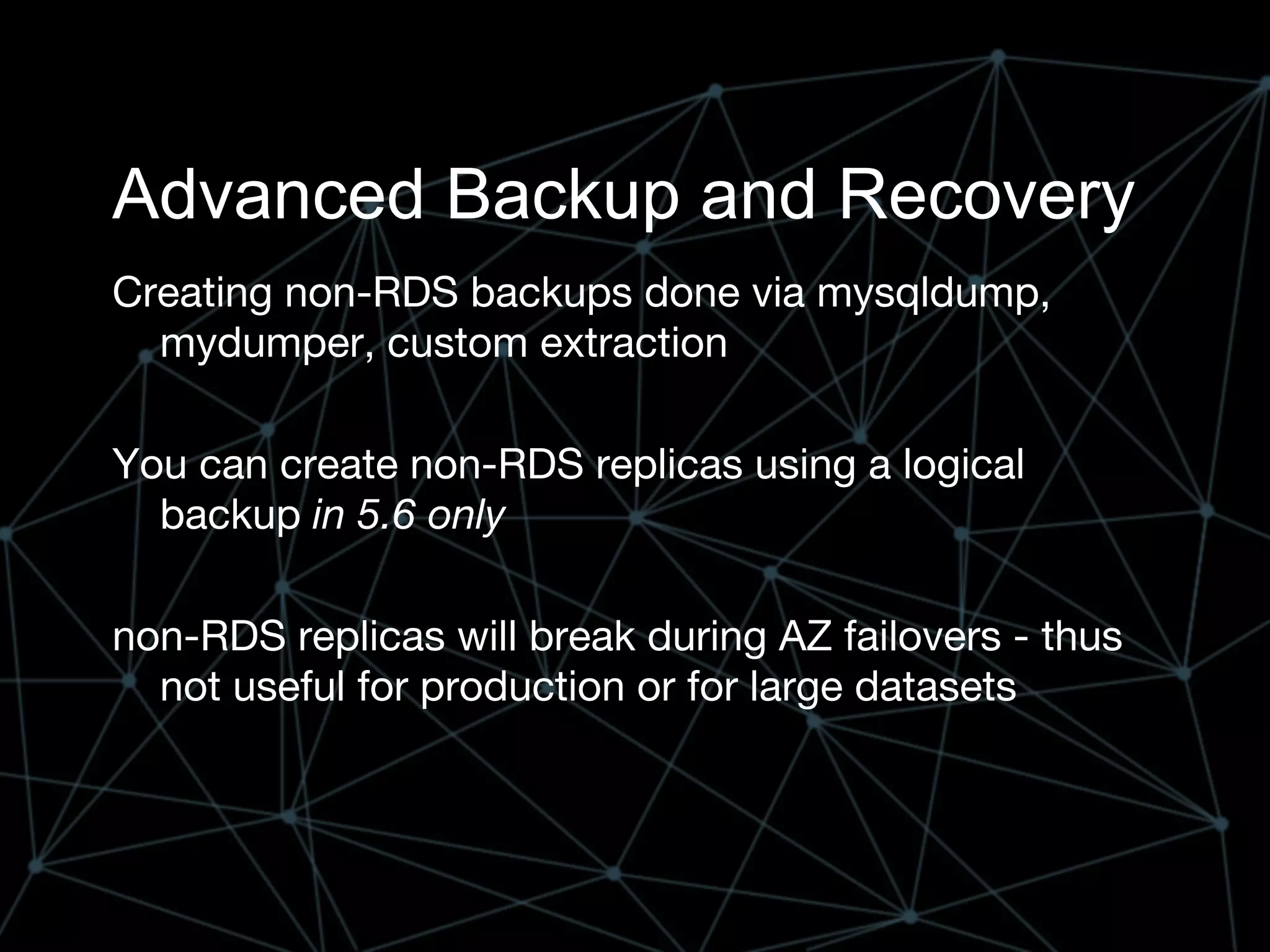 Advanced Backup and Recovery
Creating non-RDS backups done via mysqldump,
mydumper, custom extraction
You can create non-RDS replicas using a logical
backup in 5.6 only
non-RDS replicas will break during AZ failovers - thus
not useful for production or for large datasets
 