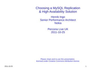Choosing a MySQL Replication
               & High Availability Solution
                         Henrik Ingo
                 Senior Performance Architect
                            Nokia

                          Percona Live UK
                            2011-10-25




                   Please share and re-use this presentation,
             licensed under Creative Commons Attribution license.

2011-10-25                                                          1
 