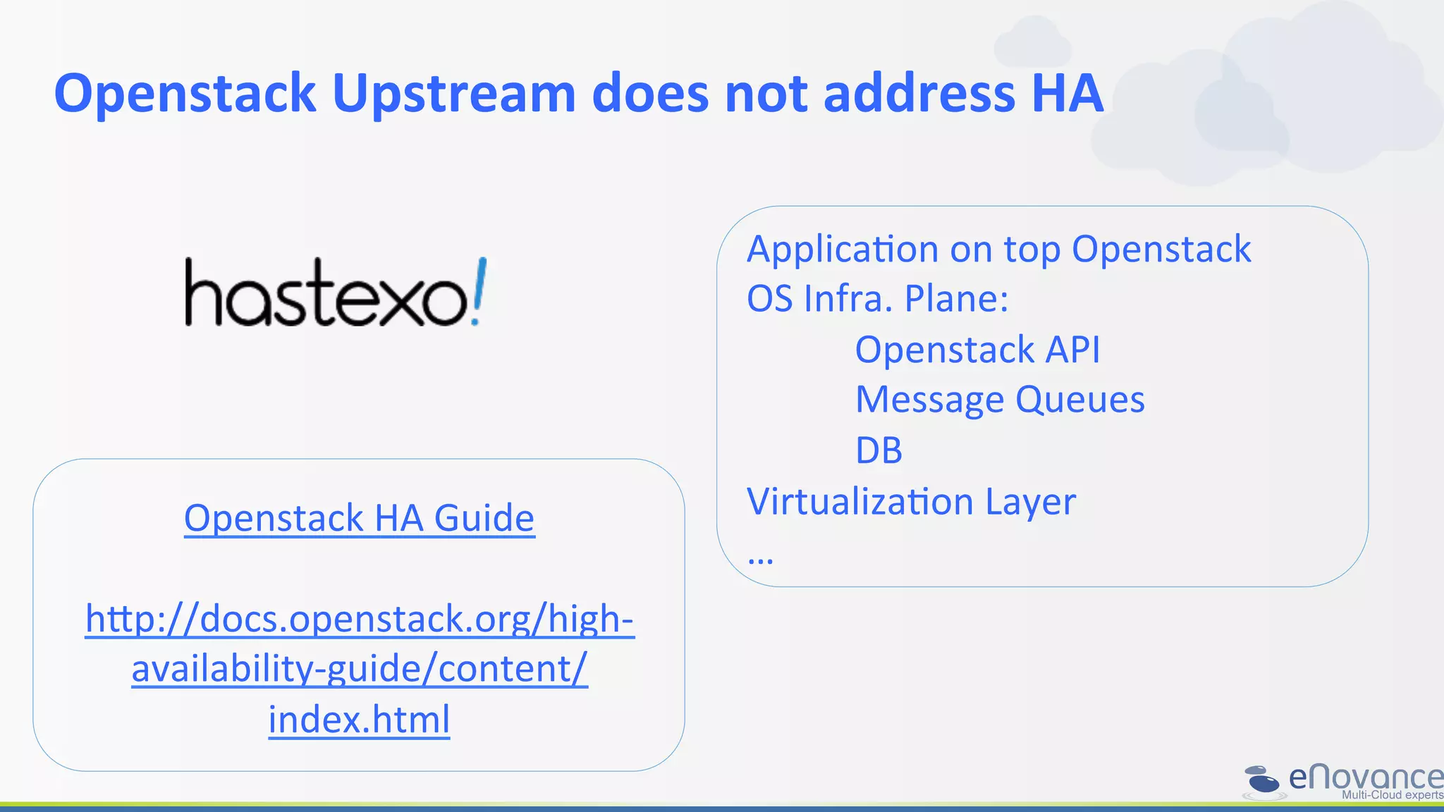 Openstack	
  Upstream	
  does	
  not	
  address	
  HA	
  
	
  
Openstack	
  HA	
  Guide	
  
	
  
h+p://docs.openstack.org/high-­‐
availability-­‐guide/content/
index.html	
  
ApplicaRon	
  on	
  top	
  Openstack	
  
OS	
  Infra.	
  Plane:	
  
	
  Openstack	
  API	
  
	
  Message	
  Queues	
  
	
  DB	
  
VirtualizaRon	
  Layer	
  
…	
  
 