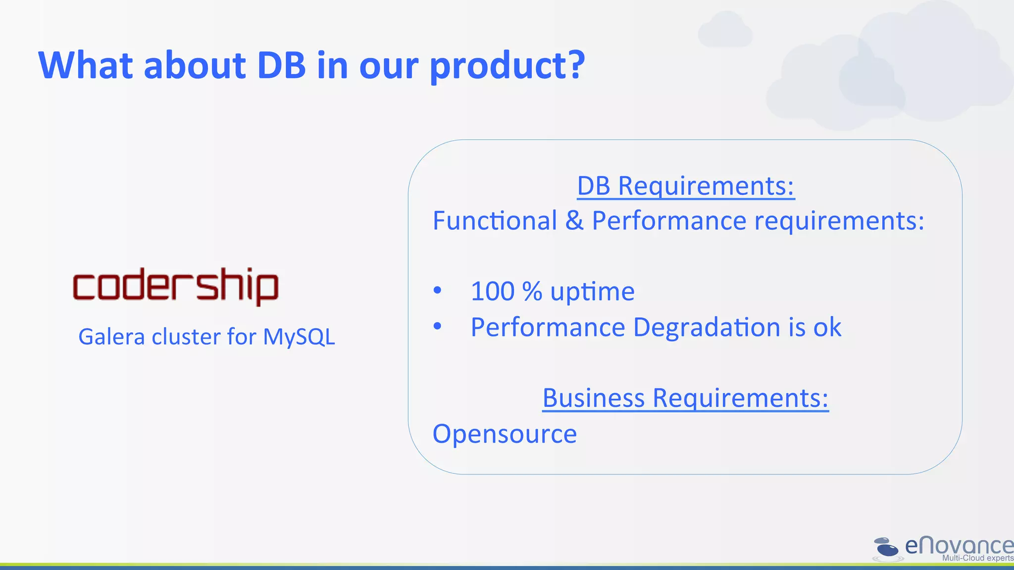 What	
  about	
  DB	
  in	
  our	
  product?	
  
DB	
  Requirements:	
  
FuncRonal	
  &	
  Performance	
  requirements:	
  
	
  
•  100	
  %	
  upRme	
  
•  Performance	
  DegradaRon	
  is	
  ok	
  
	
  
Business	
  Requirements:	
  
Opensource	
  
Galera	
  cluster	
  for	
  MySQL	
  
 