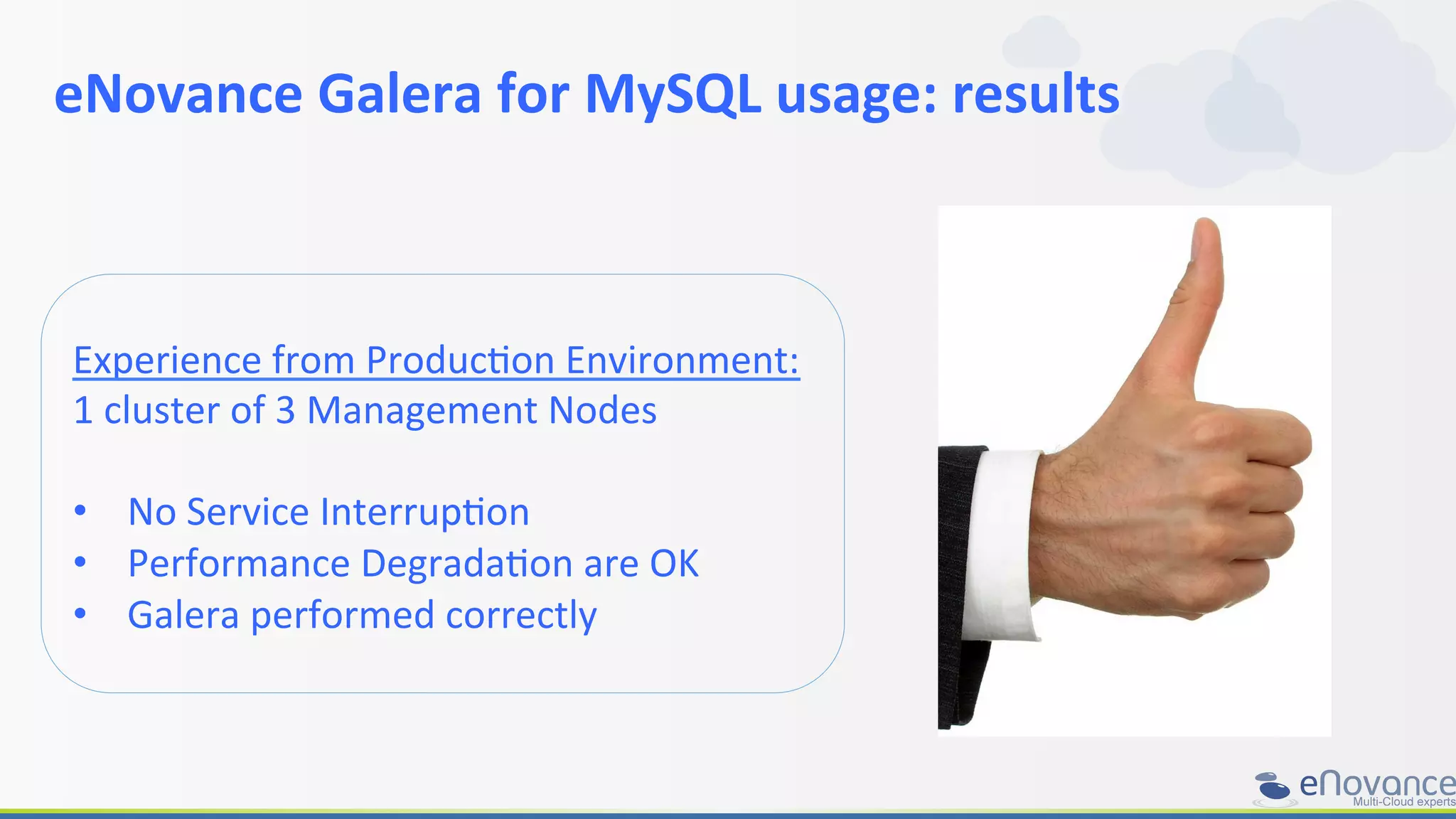 eNovance	
  Galera	
  for	
  MySQL	
  usage:	
  results	
  
	
  
Experience	
  from	
  ProducRon	
  Environment:	
  
1	
  cluster	
  of	
  3	
  Management	
  Nodes	
  
•  No	
  Service	
  InterrupRon	
  
•  Performance	
  DegradaRon	
  are	
  OK	
  
•  Galera	
  performed	
  correctly	
  
 