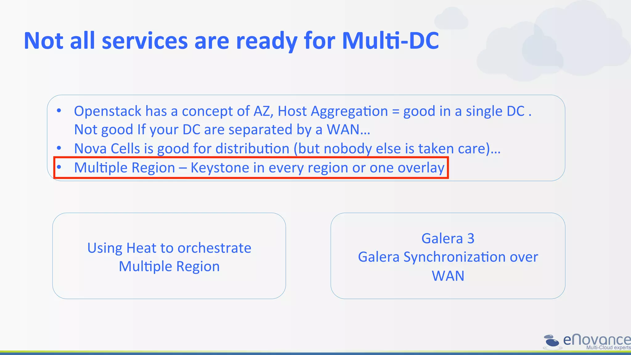 Not	
  all	
  services	
  are	
  ready	
  for	
  Mul>-­‐DC	
  
	
  
•  Openstack	
  has	
  a	
  concept	
  of	
  AZ,	
  Host	
  AggregaRon	
  =	
  good	
  in	
  a	
  single	
  DC	
  .	
  
Not	
  good	
  If	
  your	
  DC	
  are	
  separated	
  by	
  a	
  WAN…	
  
•  Nova	
  Cells	
  is	
  good	
  for	
  distribuRon	
  (but	
  nobody	
  else	
  is	
  taken	
  care)…	
  
•  MulRple	
  Region	
  –	
  Keystone	
  in	
  every	
  region	
  or	
  one	
  overlay	
  	
  
Galera	
  3	
  
Galera	
  SynchronizaRon	
  over	
  
WAN	
  
Using	
  Heat	
  to	
  orchestrate	
  
MulRple	
  Region	
  
 