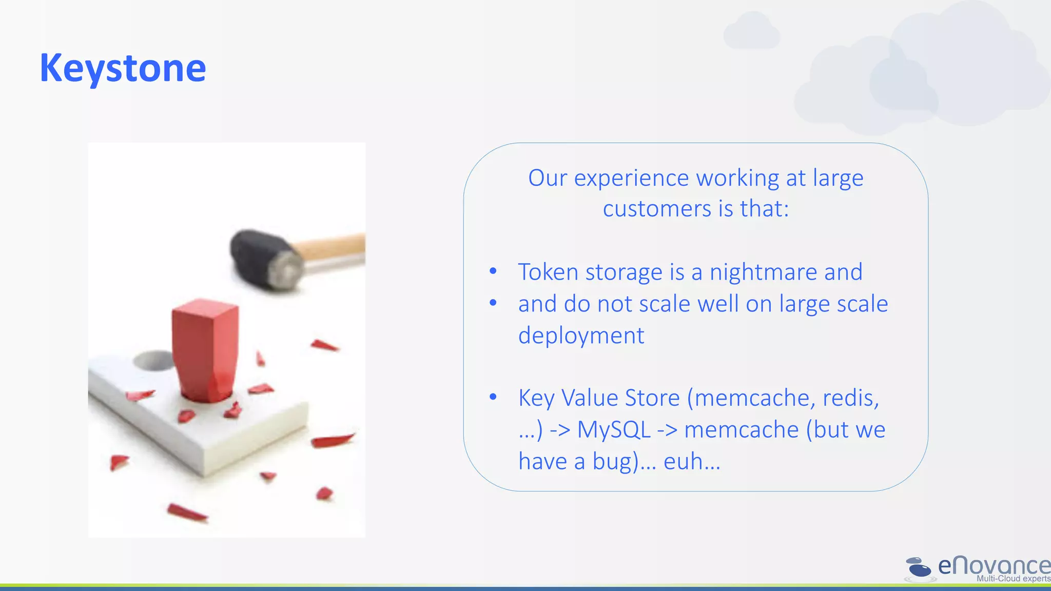 Keystone	
  
	
  
Our  experience  working  at  large  
customers  is  that:

•  Token  storage  is  a  nightmare  and
•  and  do  not  scale  well  on  large  scale  
deployment  
•  Key  Value  Store  (memcache,  redis,  
…)  -­‐>  MySQL  -­‐>  memcache  (but  we  
have  a  bug)…  euh…
 