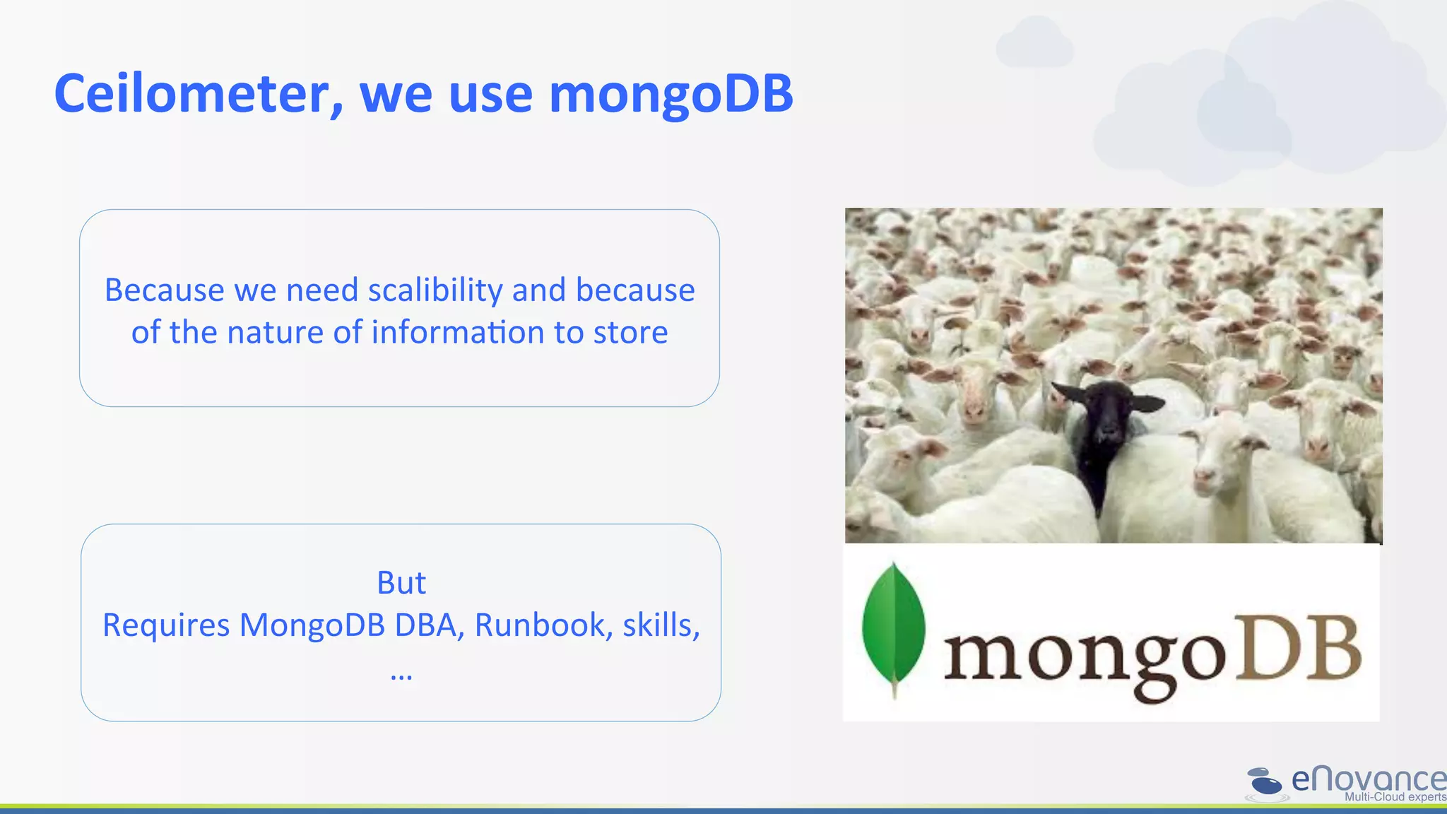 Ceilometer,	
  we	
  use	
  mongoDB	
  
	
  
But	
  
Requires	
  MongoDB	
  DBA,	
  Runbook,	
  skills,	
  
…	
  
Because	
  we	
  need	
  scalibility	
  and	
  because	
  
of	
  the	
  nature	
  of	
  informaRon	
  to	
  store	
  
 