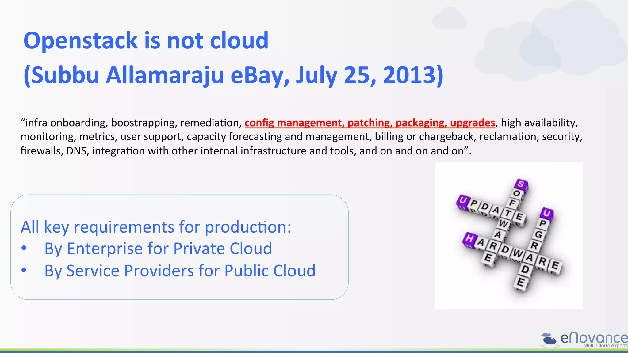 Openstack	
  is	
  not	
  cloud	
  	
  
(Subbu	
  Allamaraju	
  eBay,	
  July	
  25,	
  2013)	
  
All	
  key	
  requirements	
  for	
  producRon:	
  
•  By	
  Enterprise	
  for	
  Private	
  Cloud	
  
•  By	
  Service	
  Providers	
  for	
  Public	
  Cloud	
  
“infra	
  onboarding,	
  boostrapping,	
  remediaRon,	
  conﬁg	
  management,	
  patching,	
  packaging,	
  upgrades,	
  high	
  availability,	
  
monitoring,	
  metrics,	
  user	
  support,	
  capacity	
  forecasRng	
  and	
  management,	
  billing	
  or	
  chargeback,	
  reclamaRon,	
  security,	
  
ﬁrewalls,	
  DNS,	
  integraRon	
  with	
  other	
  internal	
  infrastructure	
  and	
  tools,	
  and	
  on	
  and	
  on	
  and	
  on”.	
  
 