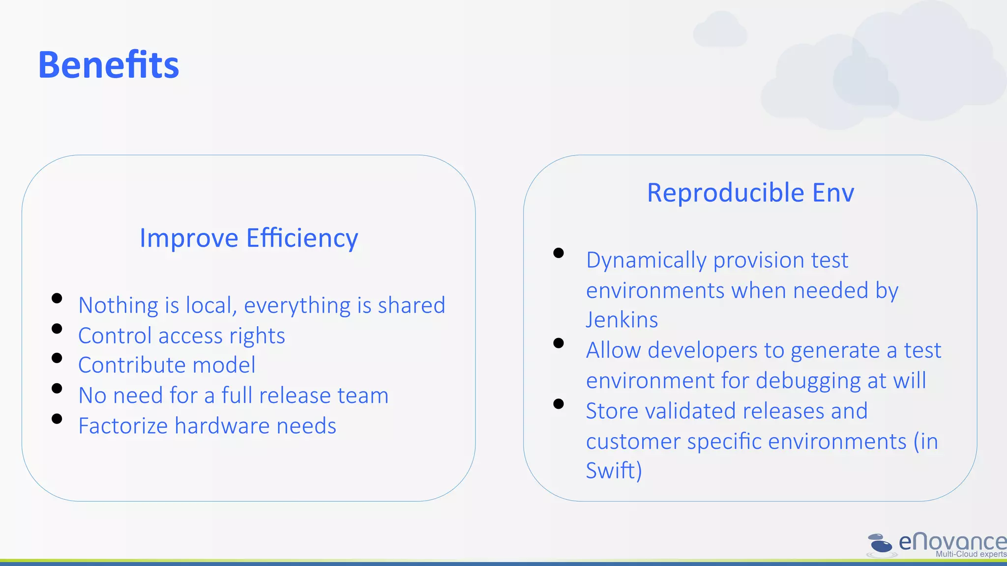 Beneﬁts	
  	
  
	
  
Improve	
  Eﬃciency	
  
	
  
•  Nothing  is  local,  everything  is  shared
•  Control  access  rights
•  Contribute  model
•  No  need  for  a  full  release  team
•  Factorize  hardware  needs
Reproducible	
  Env	
  
	
  
•  Dynamically  provision  test  
environments  when  needed  by  
Jenkins
•  Allow  developers  to  generate  a  test  
environment  for  debugging  at  will
•  Store  validated  releases  and  
customer  speciﬁc  environments  (in  
Swi^)
 