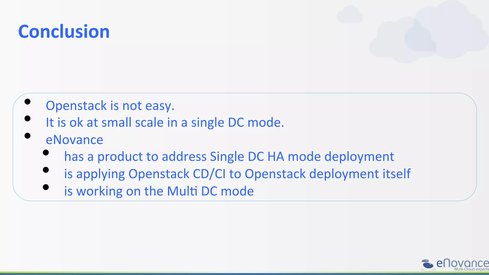 Conclusion	
  
	
  
•  Openstack	
  is	
  not	
  easy.	
  
•  It	
  is	
  ok	
  at	
  small	
  scale	
  in	
  a	
  single	
  DC	
  mode.	
  	
  
•  eNovance	
  	
  
•  has	
  a	
  product	
  to	
  address	
  Single	
  DC	
  HA	
  mode	
  deployment	
  
•  is	
  applying	
  Openstack	
  CD/CI	
  to	
  Openstack	
  deployment	
  itself	
  
•  is	
  working	
  on	
  the	
  MulR	
  DC	
  mode	
  
 