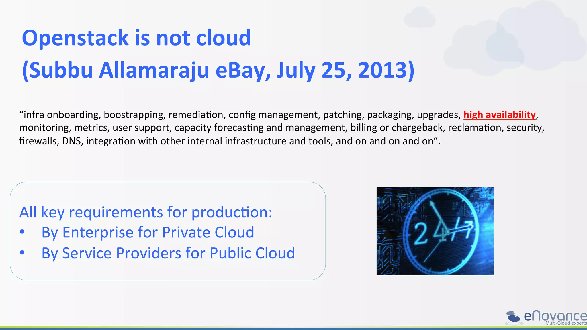 Openstack	
  is	
  not	
  cloud	
  	
  
(Subbu	
  Allamaraju	
  eBay,	
  July	
  25,	
  2013)	
  
All	
  key	
  requirements	
  for	
  producRon:	
  
•  By	
  Enterprise	
  for	
  Private	
  Cloud	
  
•  By	
  Service	
  Providers	
  for	
  Public	
  Cloud	
  
“infra	
  onboarding,	
  boostrapping,	
  remediaRon,	
  conﬁg	
  management,	
  patching,	
  packaging,	
  upgrades,	
  high	
  availability,	
  
monitoring,	
  metrics,	
  user	
  support,	
  capacity	
  forecasRng	
  and	
  management,	
  billing	
  or	
  chargeback,	
  reclamaRon,	
  security,	
  
ﬁrewalls,	
  DNS,	
  integraRon	
  with	
  other	
  internal	
  infrastructure	
  and	
  tools,	
  and	
  on	
  and	
  on	
  and	
  on”.	
  
 