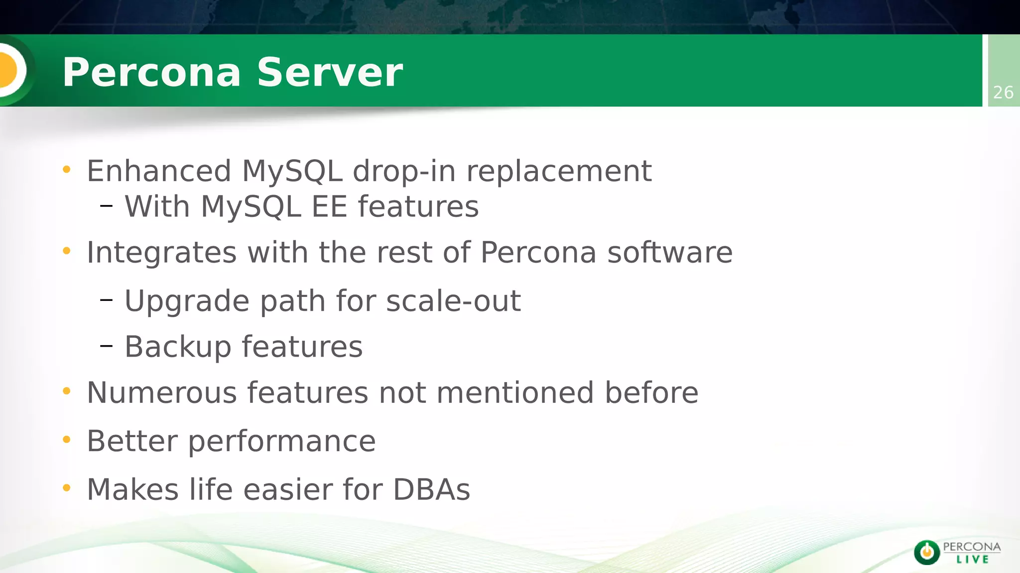Percona Server 26
• Enhanced MySQL drop-in replacement
– With MySQL EE features
• Integrates with the rest of Percona software
– Upgrade path for scale-out
– Backup features
• Numerous features not mentioned before
• Better performance
• Makes life easier for DBAs
 