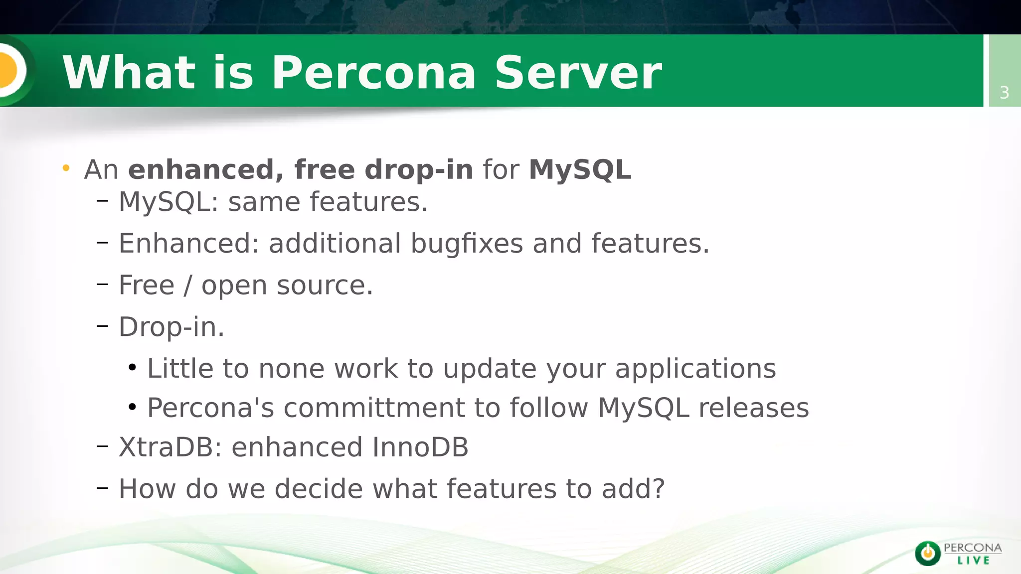 What is Percona Server
• An enhanced, free drop-in for MySQL
– MySQL: same features.
– Enhanced: additional bugfixes and features.
– Free / open source.
– Drop-in.
●
Little to none work to update your applications
●
Percona's committment to follow MySQL releases
– XtraDB: enhanced InnoDB
– How do we decide what features to add?
3
 