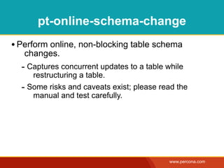 pt-online-schema-change
• Perform online, non-blocking table schema
   changes.
  - Captures concurrent updates to a table while
     restructuring a table.
  - Some risks and caveats exist; please read the
     manual and test carefully.




                                            www.percona.com
 