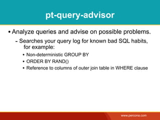 pt-query-advisor
• Analyze queries and advise on possible problems.
  - Searches your query log for known bad SQL habits,
      for example:
     • Non-deterministic GROUP BY
     • ORDER BY RAND()
     • Reference to columns of outer join table in WHERE clause




                                                  www.percona.com
 