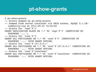 pt-show-grants
$ pt-show-grants
-- Grants dumped by pt-show-grants
-- Dumped from server Localhost via UNIX socket, MySQL 5.1.58-
  community-log at 2011-09-30 10:44:58
-- Grants for 'repl'@'%'
GRANT REPLICATION SLAVE ON *.* TO 'repl'@'%' IDENTIFIED BY
  PASSWORD '...';
-- Grants for 'root'@'%'
GRANT ALL PRIVILEGES ON *.* TO 'root'@'%' IDENTIFIED BY
  PASSWORD '...' WITH GRANT OPTION;
-- Grants for 'root'@'127.0.0.1'
GRANT ALL PRIVILEGES ON *.* TO 'root'@'127.0.0.1' IDENTIFIED BY
  PASSWORD '...' WITH GRANT OPTION;
-- Grants for 'root'@'localhost'
GRANT ALL PRIVILEGES ON *.* TO 'root'@'localhost' IDENTIFIED BY
  PASSWORD '...' WITH GRANT OPTION;




                                                  www.percona.com
 