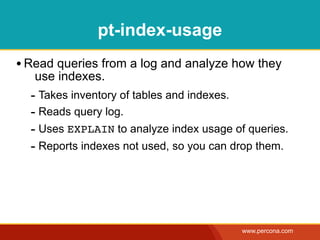 pt-index-usage
• Read queries from a log and analyze how they
   use indexes.
  - Takes inventory of tables and indexes.
  - Reads query log.
  - Uses EXPLAIN to analyze index usage of queries.
  - Reports indexes not used, so you can drop them.




                                          www.percona.com
 