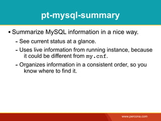 pt-mysql-summary
• Summarize MySQL information in a nice way.
  - See current status at a glance.
  - Uses live information from running instance, because
     it could be different from my.cnf.
  - Organizes information in a consistent order, so you
     know where to find it.




                                            www.percona.com
 