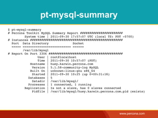 pt-mysql-summary
$ pt-mysql-summary
# Percona Toolkit MySQL Summary Report #######################
         System time | 2011-09-30 17:57:07 UTC (local TZ: PDT -0700)
# Instances ##################################################
  Port Data Directory              Socket
  ===== ========================== ======
        /var/lib/mysql
# Report On Port 3306 ########################################
                User | root@localhost
                Time | 2011-09-30 10:57:07 (PDT)
            Hostname | huey.karwin.percona.com
             Version | 5.1.58-community-log MySQL
            Built On | unknown-linux-gnu x86_64
             Started | 2011-09-30 10:25 (up 0+00:31:18)
           Databases | 5
             Datadir | /var/lib/mysql/
           Processes | 1 connected, 1 running
         Replication | Is not a slave, has 0 slaves connected
             Pidfile | /var/lib/mysql/huey.karwin.percona.com.pid (exists)




                                                            www.percona.com
 