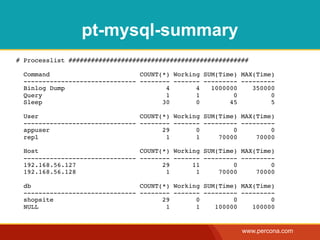 pt-mysql-summary
# Processlist ################################################

  Command                        COUNT(*) Working SUM(Time) MAX(Time)
  ------------------------------ -------- ------- --------- ---------
  Binlog Dump                           4       4   1000000    350000
  Query                                 1       1         0         0
  Sleep                                30       0        45         5

  User                           COUNT(*) Working SUM(Time) MAX(Time)
  ------------------------------ -------- ------- --------- ---------
  appuser                              29       0         0         0
  repl                                  1       1     70000     70000

  Host                           COUNT(*) Working SUM(Time) MAX(Time)
  ------------------------------ -------- ------- --------- ---------
  192.168.56.127                       29      11         0         0
  192.168.56.128                        1       1     70000     70000

  db                             COUNT(*) Working SUM(Time) MAX(Time)
  ------------------------------ -------- ------- --------- ---------
  shopsite                             29       0         0         0
  NULL                                  1       1    100000    100000


                                                            www.percona.com
 