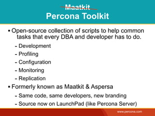 Maatkit
              Percona Toolkit
• Open-source collection of scripts to help common
   tasks that every DBA and developer has to do.
  - Development
  - Profiling
  - Configuration
  - Monitoring
  - Replication
• Formerly known as Maatkit & Aspersa
  - Same code, same developers, new branding
  - Source now on LaunchPad (like Percona Server)
                                         www.percona.com
 